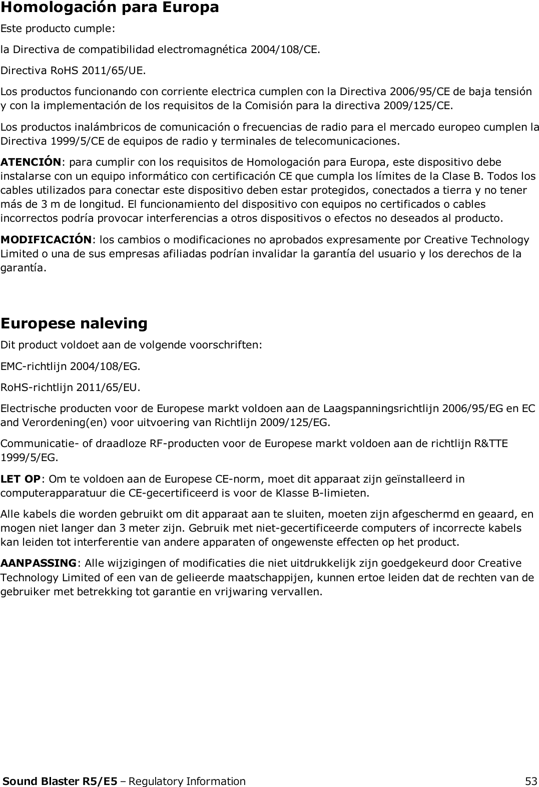 Homologación para EuropaEste producto cumple:la Directiva de compatibilidad electromagnética 2004/108/CE.Directiva RoHS 2011/65/UE.Los productos funcionando con corriente electrica cumplen con la Directiva 2006/95/CE de baja tensióny con la implementación de los requisitos de la Comisión para la directiva 2009/125/CE.Los productos inalámbricos de comunicación o frecuencias de radio para el mercado europeo cumplen laDirectiva 1999/5/CE de equipos de radio y terminales de telecomunicaciones.ATENCIÓN: para cumplir con los requisitos de Homologación para Europa, este dispositivo debeinstalarse con un equipo informático con certificación CE que cumpla los límites de la Clase B. Todos loscables utilizados para conectar este dispositivo deben estar protegidos, conectados a tierra y no tenermás de 3 m de longitud. El funcionamiento del dispositivo con equipos no certificados o cablesincorrectos podría provocar interferencias a otros dispositivos o efectos no deseados al producto.MODIFICACIÓN: los cambios o modificaciones no aprobados expresamente por Creative TechnologyLimited o una de sus empresas afiliadas podrían invalidar la garantía del usuario y los derechos de lagarantía.Europese nalevingDit product voldoet aan de volgende voorschriften:EMC-richtlijn 2004/108/EG.RoHS-richtlijn 2011/65/EU.Electrische producten voor de Europese markt voldoen aan de Laagspanningsrichtlijn 2006/95/EG en ECand Verordening(en) voor uitvoering van Richtlijn 2009/125/EG.Communicatie- of draadloze RF-producten voor de Europese markt voldoen aan de richtlijn R&amp;TTE1999/5/EG.LET OP: Om te voldoen aan de Europese CE-norm, moet dit apparaat zijn geïnstalleerd incomputerapparatuur die CE-gecertificeerd is voor de Klasse B-limieten.Alle kabels die worden gebruikt om dit apparaat aan te sluiten, moeten zijn afgeschermd en geaard, enmogen niet langer dan 3 meter zijn. Gebruik met niet-gecertificeerde computers of incorrecte kabelskan leiden tot interferentie van andere apparaten of ongewenste effecten op het product.AANPASSING: Alle wijzigingen of modificaties die niet uitdrukkelijk zijn goedgekeurd door CreativeTechnology Limited of een van de gelieerde maatschappijen, kunnen ertoe leiden dat de rechten van degebruiker met betrekking tot garantie en vrijwaring vervallen.Sound Blaster R5/E5 – Regulatory Information 53