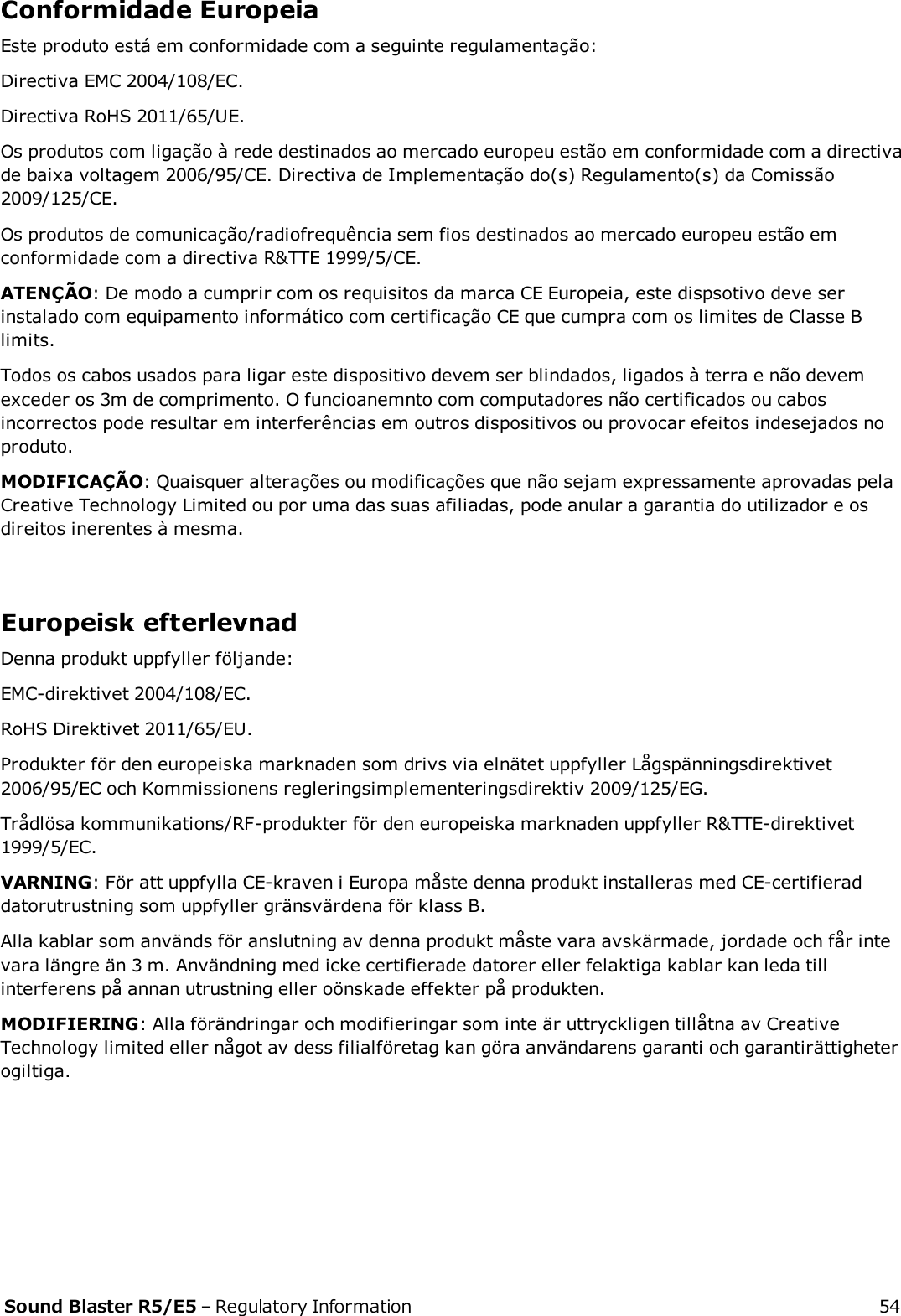 Conformidade EuropeiaEste produto está em conformidade com a seguinte regulamentação:Directiva EMC 2004/108/EC.Directiva RoHS 2011/65/UE.Os produtos com ligação à rede destinados ao mercado europeu estão em conformidade com a directivade baixa voltagem 2006/95/CE. Directiva de Implementação do(s) Regulamento(s) da Comissão2009/125/CE.Os produtos de comunicação/radiofrequência sem fios destinados ao mercado europeu estão emconformidade com a directiva R&amp;TTE 1999/5/CE.ATENÇÃO: De modo a cumprir com os requisitos da marca CE Europeia, este dispsotivo deve serinstalado com equipamento informático com certificação CE que cumpra com os limites de Classe Blimits.Todos os cabos usados para ligar este dispositivo devem ser blindados, ligados à terra e não devemexceder os 3m de comprimento. O funcioanemnto com computadores não certificados ou cabosincorrectos pode resultar em interferências em outros dispositivos ou provocar efeitos indesejados noproduto.MODIFICAÇÃO: Quaisquer alterações ou modificações que não sejam expressamente aprovadas pelaCreative Technology Limited ou por uma das suas afiliadas, pode anular a garantia do utilizador e osdireitos inerentes à mesma.Europeisk efterlevnadDenna produkt uppfyller följande:EMC-direktivet 2004/108/EC.RoHS Direktivet 2011/65/EU.Produkter för den europeiska marknaden som drivs via elnätet uppfyller Lågspänningsdirektivet2006/95/EC och Kommissionens regleringsimplementeringsdirektiv 2009/125/EG.Trådlösa kommunikations/RF-produkter för den europeiska marknaden uppfyller R&amp;TTE-direktivet1999/5/EC.VARNING: För att uppfylla CE-kraven i Europa måste denna produkt installeras med CE-certifieraddatorutrustning som uppfyller gränsvärdena för klass B.Alla kablar som används för anslutning av denna produkt måste vara avskärmade, jordade och får intevara längre än 3 m. Användning med icke certifierade datorer eller felaktiga kablar kan leda tillinterferens på annan utrustning eller oönskade effekter på produkten.MODIFIERING: Alla förändringar och modifieringar som inte är uttryckligen tillåtna av CreativeTechnology limited eller något av dess filialföretag kan göra användarens garanti och garantirättigheterogiltiga.Sound Blaster R5/E5 – Regulatory Information 54