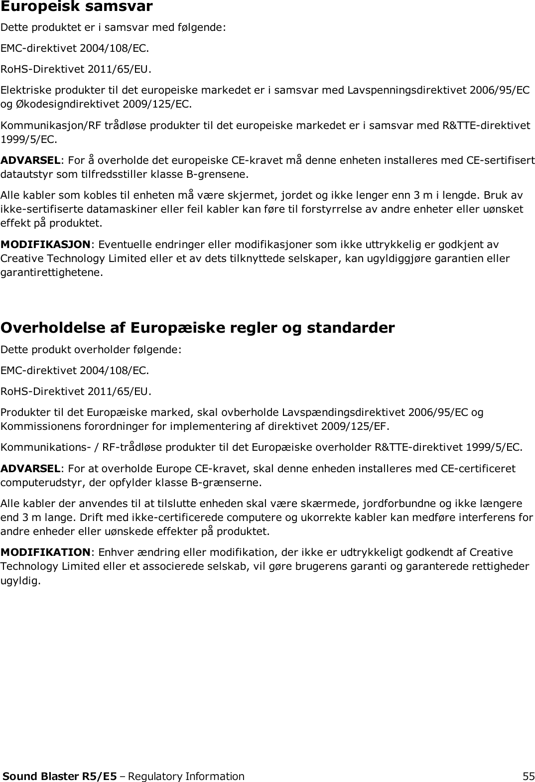 Europeisk samsvarDette produktet er i samsvar med følgende:EMC-direktivet 2004/108/EC.RoHS-Direktivet 2011/65/EU.Elektriske produkter til det europeiske markedet er i samsvar med Lavspenningsdirektivet 2006/95/ECog Økodesigndirektivet 2009/125/EC.Kommunikasjon/RF trådløse produkter til det europeiske markedet er i samsvar med R&amp;TTE-direktivet1999/5/EC.ADVARSEL: For å overholde det europeiske CE-kravet må denne enheten installeres med CE-sertifisertdatautstyr som tilfredsstiller klasse B-grensene.Alle kabler som kobles til enheten må være skjermet, jordet og ikke lenger enn 3 m i lengde. Bruk avikke-sertifiserte datamaskiner eller feil kabler kan føre til forstyrrelse av andre enheter eller uønsketeffekt på produktet.MODIFIKASJON: Eventuelle endringer eller modifikasjoner som ikke uttrykkelig er godkjent avCreative Technology Limited eller et av dets tilknyttede selskaper, kan ugyldiggjøre garantien ellergarantirettighetene.Overholdelse af Europæiske regler og standarderDette produkt overholder følgende:EMC-direktivet 2004/108/EC.RoHS-Direktivet 2011/65/EU.Produkter til det Europæiske marked, skal ovberholde Lavspændingsdirektivet 2006/95/EC ogKommissionens forordninger for implementering af direktivet 2009/125/EF.Kommunikations- / RF-trådløse produkter til det Europæiske overholder R&amp;TTE-direktivet 1999/5/EC.ADVARSEL: For at overholde Europe CE-kravet, skal denne enheden installeres med CE-certificeretcomputerudstyr, der opfylder klasse B-grænserne.Alle kabler der anvendes til at tilslutte enheden skal være skærmede, jordforbundne og ikke længereend 3 m lange. Drift med ikke-certificerede computere og ukorrekte kabler kan medføre interferens forandre enheder eller uønskede effekter på produktet.MODIFIKATION: Enhver ændring eller modifikation, der ikke er udtrykkeligt godkendt af CreativeTechnology Limited eller et associerede selskab, vil gøre brugerens garanti og garanterede rettighederugyldig.Sound Blaster R5/E5 – Regulatory Information 55