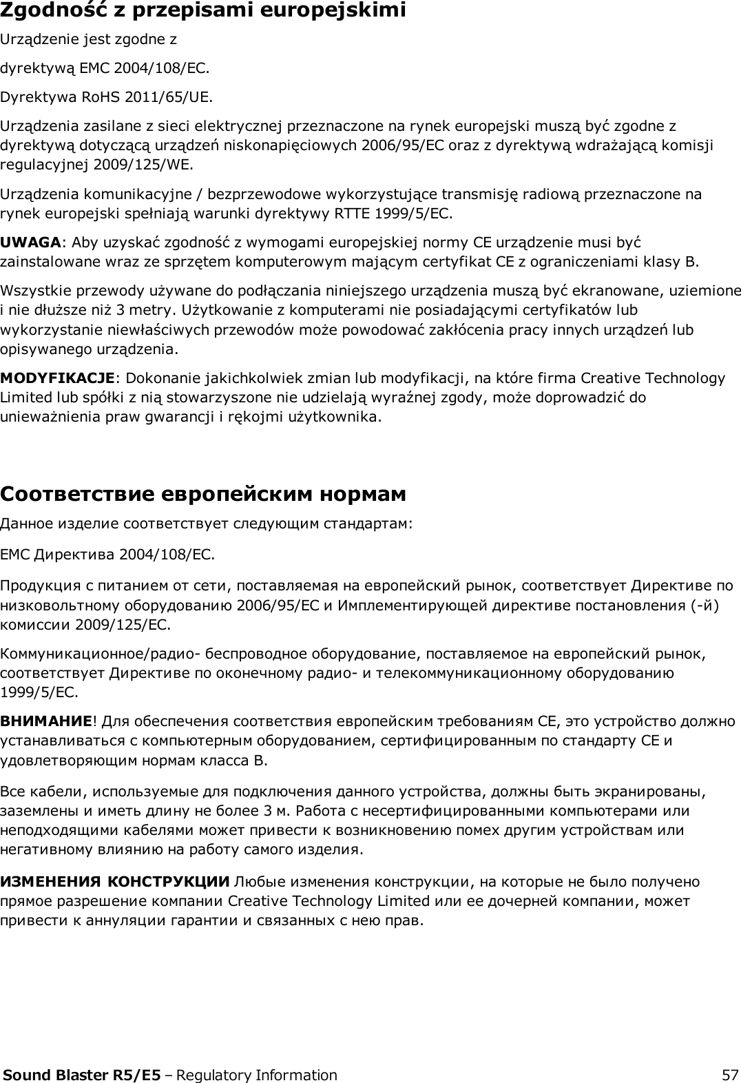 Zgodność z przepisami europejskimiUrządzenie jest zgodne zdyrektywą EMC 2004/108/EC.Dyrektywa RoHS 2011/65/UE.Urządzenia zasilane z sieci elektrycznej przeznaczone na rynek europejski muszą być zgodne zdyrektywą dotyczącą urządzeń niskonapięciowych 2006/95/EC oraz z dyrektywą wdrażającą komisjiregulacyjnej 2009/125/WE.Urządzenia komunikacyjne / bezprzewodowe wykorzystujące transmisję radiową przeznaczone narynek europejski spełniają warunki dyrektywy RTTE 1999/5/EC.UWAGA: Aby uzyskać zgodność z wymogami europejskiej normy CE urządzenie musi byćzainstalowane wraz ze sprzętem komputerowym mającym certyfikat CE z ograniczeniami klasy B.Wszystkie przewody używane do podłączania niniejszego urządzenia muszą być ekranowane, uziemionei nie dłuższe niż 3 metry. Użytkowanie z komputerami nie posiadającymi certyfikatów lubwykorzystanie niewłaściwych przewodów może powodować zakłócenia pracy innych urządzeń lubopisywanego urządzenia.MODYFIKACJE: Dokonanie jakichkolwiek zmian lub modyfikacji, na które firma Creative TechnologyLimited lub spółki z nią stowarzyszone nie udzielają wyraźnej zgody, może doprowadzić dounieważnienia praw gwarancji i rękojmi użytkownika.Соответствие европейским нормамДанное изделие соответствует следующим стандартам:EMC Директива 2004/108/EC.Продукция с питанием от сети, поставляемая на европейский рынок, соответствует Директиве понизковольтному оборудованию 2006/95/EC и Имплементирующей директиве постановления (-й)комиссии 2009/125/EC.Коммуникационное/радио- беспроводное оборудование, поставляемое на европейский рынок,соответствует Директиве по оконечному радио- и телекоммуникационному оборудованию1999/5/EC.ВНИМАНИЕ! Для обеспечения соответствия европейским требованиям CE, это устройство должноустанавливаться с компьютерным оборудованием, сертифицированным по стандарту CE иудовлетворяющим нормам класса B.Все кабели, используемые для подключения данного устройства, должны быть экранированы,заземлены и иметь длину не более 3 м. Работа с несертифицированными компьютерами илинеподходящими кабелями может привести к возникновению помех другим устройствам илинегативному влиянию на работу самого изделия.ИЗМЕНЕНИЯ КОНСТРУКЦИИ Любые изменения конструкции, на которые не было полученопрямое разрешение компании Creative Technology Limited или ее дочерней компании, можетпривести к аннуляции гарантии и связанных с нею прав.Sound Blaster R5/E5 – Regulatory Information 57