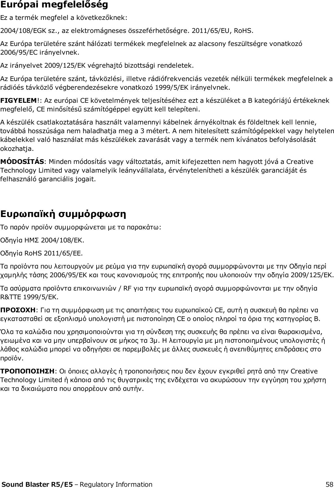 Európai megfelelőségEz a termék megfelel a következőknek:2004/108/EGK sz., az elektromágneses összeférhetőségre. 2011/65/EU, RoHS.Az Európa területére szánt hálózati termékek megfelelnek az alacsony feszültségre vonatkozó2006/95/EC irányelvnek.Az irányelvet 2009/125/EK végrehajtó bizottsági rendeletek.Az Európa területére szánt, távközlési, illetve rádiófrekvenciás vezeték nélküli termékek megfelelnek arádióés távközlő végberendezésekre vonatkozó 1999/5/EK irányelvnek.FIGYELEM!: Az európai CE követelmények teljesítéséhez ezt a készüléket a B kategóriájú értékeknekmegfelelő, CE minősítésű számítógéppel együtt kell telepíteni.A készülék csatlakoztatására használt valamennyi kábelnek árnyékoltnak és földeltnek kell lennie,továbbá hosszúsága nem haladhatja meg a 3 métert. A nem hitelesített számítógépekkel vagy helytelenkábelekkel való használat más készülékek zavarását vagy a termék nem kívánatos befolyásolásátokozhatja.MÓDOSÍTÁS: Minden módosítás vagy változtatás, amit kifejezetten nem hagyott jóvá a CreativeTechnology Limited vagy valamelyik leányvállalata, érvénytelenítheti a készülék garanciáját ésfelhasználó garanciális jogait.Ευρωπαϊκή συμμόρφωσηΤο παρόν προϊόν συμμορφώνεται με τα παρακάτω:Οδηγία ΗΜΣ 2004/108/EΚ.Οδηγία RoHS 2011/65/EE.Τα προϊόντα που λειτουργούν με ρεύμα για την ευρωπαϊκή αγορά συμμορφώνονται με την Οδηγία περίχαμηλής τάσης 2006/95/EΚ και τους κανονισμούς της επιτροπής που υλοποιούν την οδηγία 2009/125/EK.Τα ασύρματα προϊόντα επικοινωνιών / RF για την ευρωπαϊκή αγορά συμμορφώνονται με την οδηγίαR&amp;TTE 1999/5/EK.ΠΡΟΣΟΧΗ: Για τη συμμόρφωση με τις απαιτήσεις του ευρωπαϊκού CE, αυτή η συσκευή θα πρέπει ναεγκατασταθεί σε εξοπλισμό υπολογιστή με πιστοποίηση CE ο οποίος πληροί τα όρια της κατηγορίας Β.Όλα τα καλώδια που χρησιμοποιούνται για τη σύνδεση της συσκευής θα πρέπει να είναι θωρακισμένα,γειωμένα και να μην υπερβαίνουν σε μήκος τα 3μ. Η λειτουργία με μη πιστοποιημένους υπολογιστές ήλάθος καλώδια μπορεί να οδηγήσει σε παρεμβολές με άλλες συσκευές ή ανεπιθύμητες επιδράσεις στοπροϊόν.ΤΡΟΠΟΠΟΙΗΣΗ: Οι όποιες αλλαγές ή τροποποιήσεις που δεν έχουν εγκριθεί ρητά από την CreativeTechnology Limited ή κάποια από τις θυγατρικές της ενδέχεται να ακυρώσουν την εγγύηση του χρήστηκαι τα δικαιώματα που απορρέουν από αυτήν.Sound Blaster R5/E5 – Regulatory Information 58