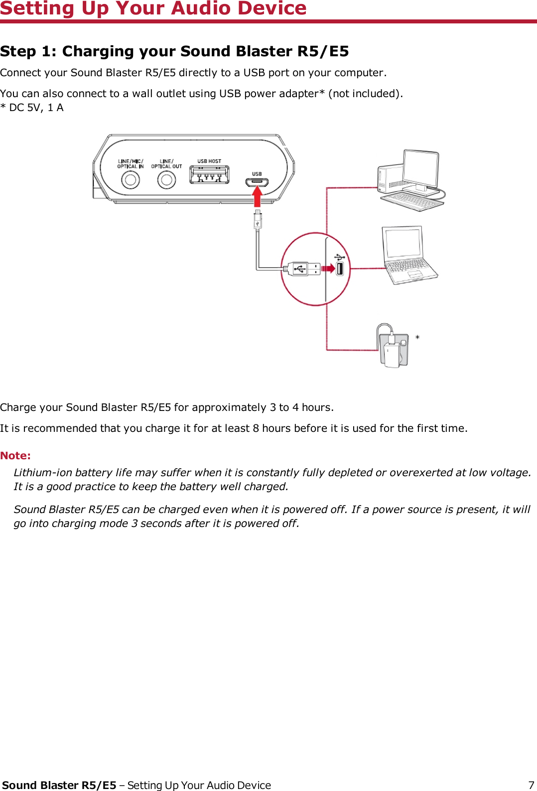 Setting Up Your Audio DeviceStep 1: Charging your Sound Blaster R5/E5Connect your Sound Blaster R5/E5 directly to a USB port on your computer.You can also connect to a wall outlet using USB power adapter* (not included).* DC 5V, 1 ACharge your Sound Blaster R5/E5 for approximately 3 to 4 hours.It is recommended that you charge it for at least 8 hours before it is used for the first time.Note:Lithium-ion battery life may suffer when it is constantly fully depleted or overexerted at low voltage.It is a good practice to keep the battery well charged.Sound Blaster R5/E5 can be charged even when it is powered off. If a power source is present, it willgo into charging mode 3 seconds after it is powered off.Sound Blaster R5/E5 – Setting Up Your Audio Device 7