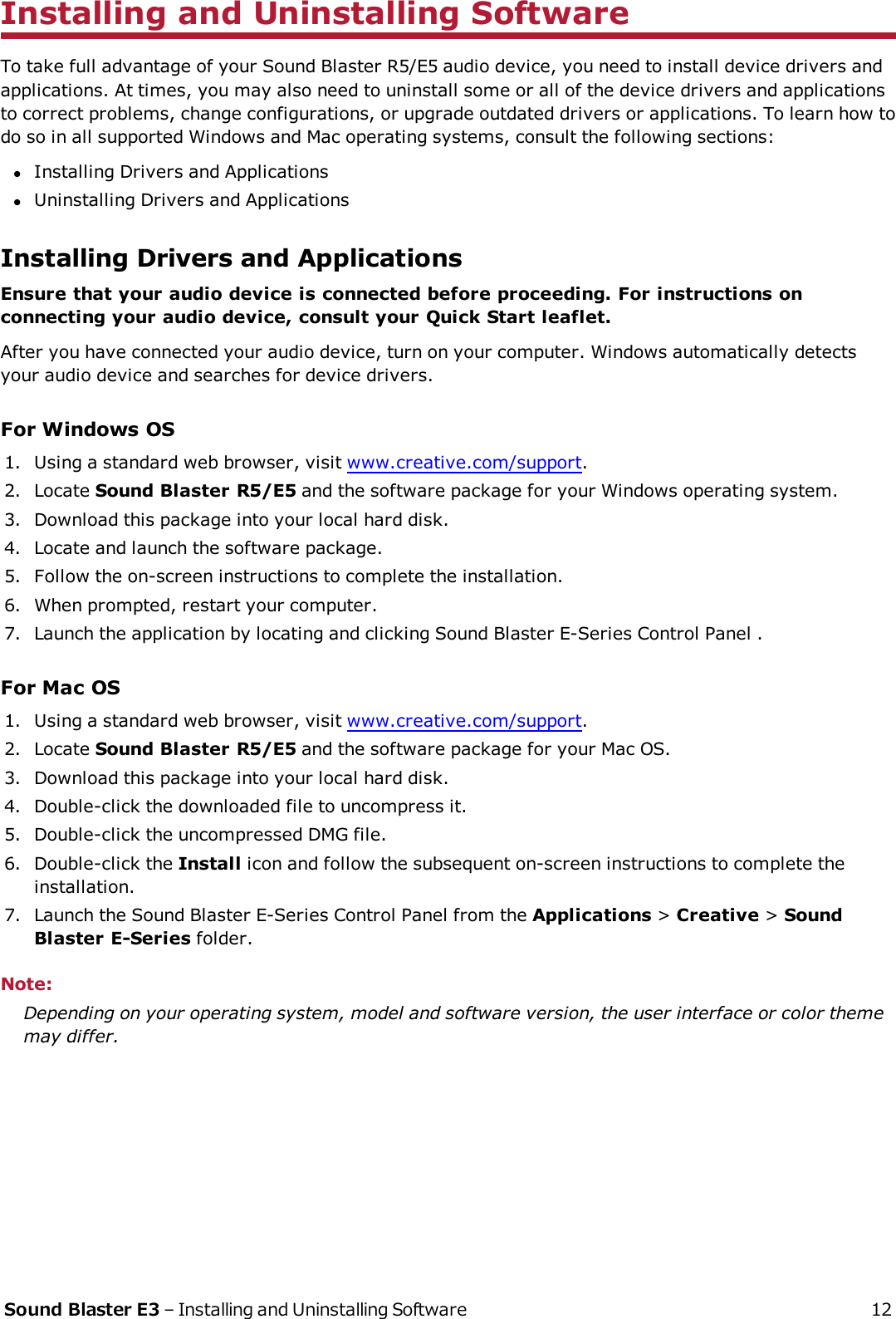 Installing and Uninstalling SoftwareTo take full advantage of your Sound Blaster R5/E5 audio device, you need to install device drivers andapplications. At times, you may also need to uninstall some or all of the device drivers and applicationsto correct problems, change configurations, or upgrade outdated drivers or applications. To learn how todo so in all supported Windows and Mac operating systems, consult the following sections:lInstalling Drivers and ApplicationslUninstalling Drivers and ApplicationsInstalling Drivers and ApplicationsEnsure that your audio device is connected before proceeding. For instructions onconnecting your audio device, consult your Quick Start leaflet.After you have connected your audio device, turn on your computer. Windows automatically detectsyour audio device and searches for device drivers.For Windows OS1. Using a standard web browser, visit www.creative.com/support.2. Locate Sound Blaster R5/E5 and the software package for your Windows operating system.3. Download this package into your local hard disk.4. Locate and launch the software package.5. Follow the on-screen instructions to complete the installation.6. When prompted, restart your computer.7. Launch the application by locating and clicking Sound Blaster E-Series Control Panel .For Mac OS1. Using a standard web browser, visit www.creative.com/support.2. Locate Sound Blaster R5/E5 and the software package for your Mac OS.3. Download this package into your local hard disk.4. Double-click the downloaded file to uncompress it.5. Double-click the uncompressed DMG file.6. Double-click the Install icon and follow the subsequent on-screen instructions to complete theinstallation.7. Launch the Sound Blaster E-Series Control Panel from the Applications &gt;Creative &gt;SoundBlaster E-Series folder.Note:Depending on your operating system, model and software version, the user interface or color thememay differ.Sound Blaster E3 – Installing and Uninstalling Software 12