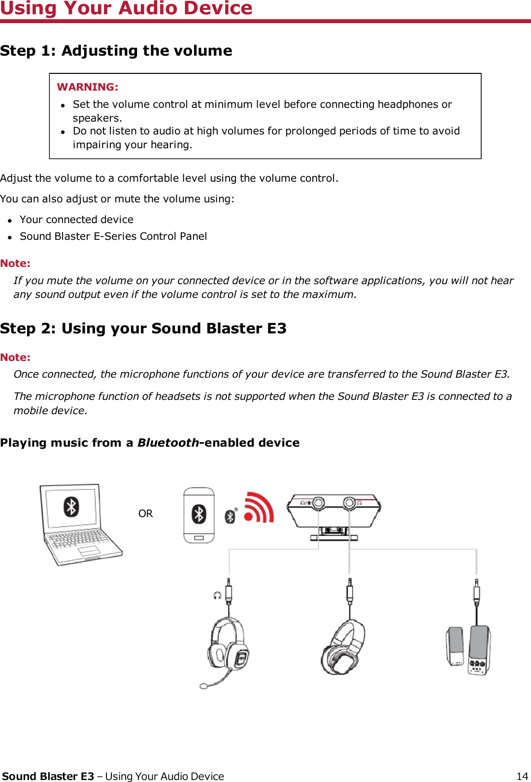 Using Your Audio DeviceStep 1: Adjusting the volumeWARNING:lSet the volume control at minimum level before connecting headphones orspeakers.lDo not listen to audio at high volumes for prolonged periods of time to avoidimpairing your hearing.Adjust the volume to a comfortable level using the volume control.You can also adjust or mute the volume using:lYour connected devicelSound Blaster E-Series Control PanelNote:If you mute the volume on your connected device or in the software applications, you will not hearany sound output even if the volume control is set to the maximum.Step 2: Using your Sound Blaster E3Note:Once connected, the microphone functions of your device are transferred to the Sound Blaster E3.The microphone function of headsets is not supported when the Sound Blaster E3 is connected to amobile device.Playing music from a Bluetooth-enabled deviceORSound Blaster E3 – Using Your Audio Device 14