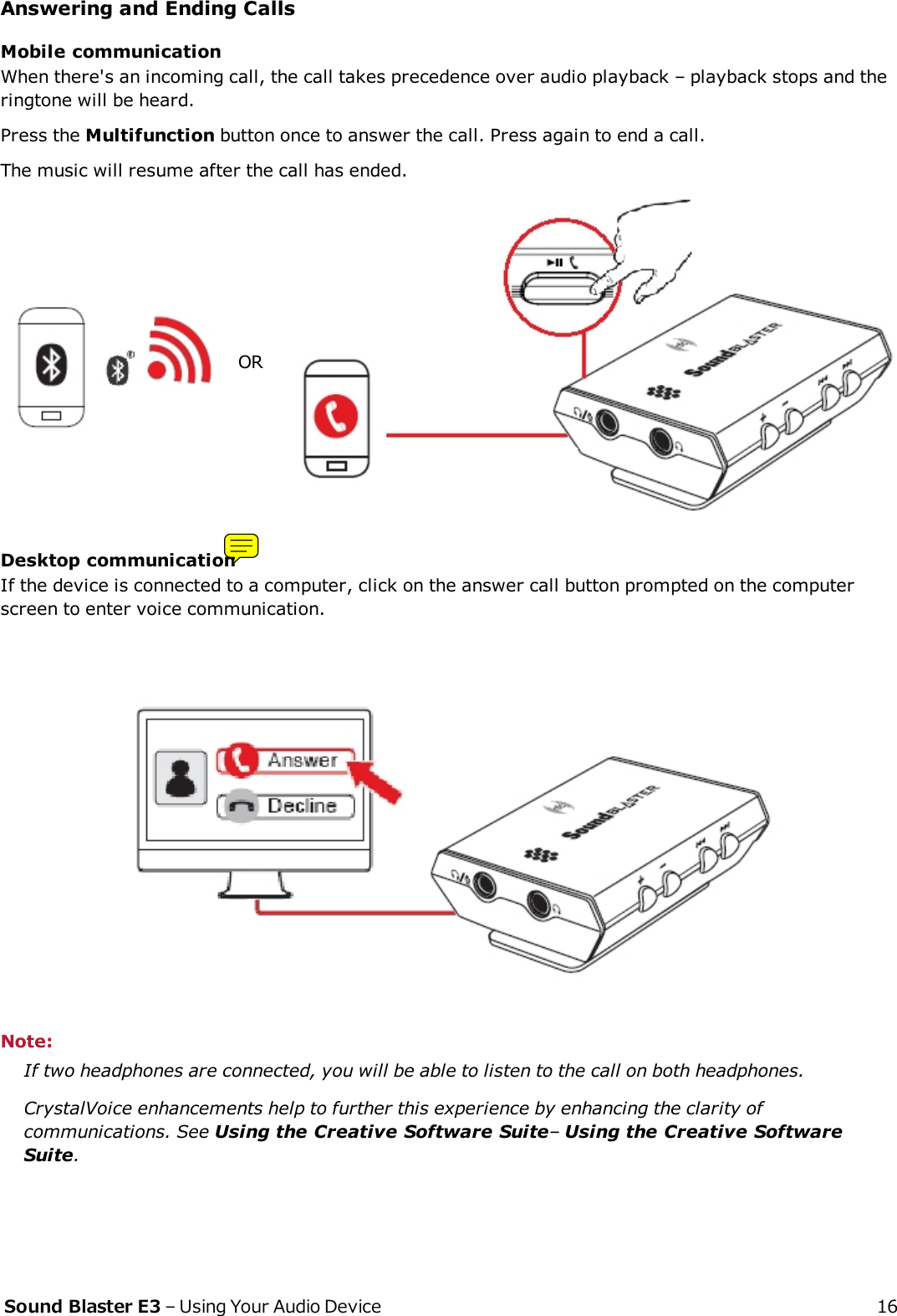 Answering and Ending CallsMobile communicationWhen there&apos;s an incoming call, the call takes precedence over audio playback – playback stops and theringtone will be heard.Press the Multifunction button once to answer the call. Press again to end a call.The music will resume after the call has ended.ORDesktop communicationIf the device is connected to a computer, click on the answer call button prompted on the computerscreen to enter voice communication.Note:If two headphones are connected, you will be able to listen to the call on both headphones.CrystalVoice enhancements help to further this experience by enhancing the clarity ofcommunications. See Using the Creative Software Suite–Using the Creative SoftwareSuite.Sound Blaster E3 – Using Your Audio Device 16