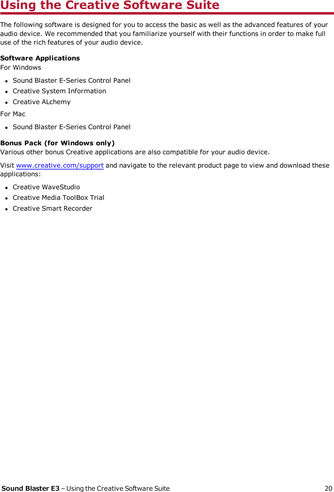 Using the Creative Software SuiteThe following software is designed for you to access the basic as well as the advanced features of youraudio device. We recommended that you familiarize yourself with their functions in order to make fulluse of the rich features of your audio device.Software ApplicationsFor WindowslSound Blaster E-Series Control PanellCreative System InformationlCreative ALchemyFor MaclSound Blaster E-Series Control PanelBonus Pack (for Windows only)Various other bonus Creative applications are also compatible for your audio device.Visit www.creative.com/support and navigate to the relevant product page to view and download theseapplications:lCreative WaveStudiolCreative Media ToolBox TriallCreative Smart RecorderSound Blaster E3 – Using the Creative Software Suite 20