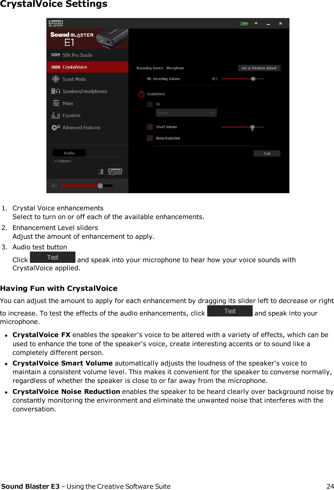 CrystalVoice Settings1. Crystal Voice enhancementsSelect to turn on or off each of the available enhancements.2. Enhancement Level slidersAdjust the amount of enhancement to apply.3. Audio test buttonClick and speak into your microphone to hear how your voice sounds withCrystalVoice applied.Having Fun with CrystalVoiceYou can adjust the amount to apply for each enhancement by dragging its slider left to decrease or rightto increase. To test the effects of the audio enhancements, click and speak into yourmicrophone.lCrystalVoice FX enables the speaker&apos;s voice to be altered with a variety of effects, which can beused to enhance the tone of the speaker&apos;s voice, create interesting accents or to sound like acompletely different person.lCrystalVoice Smart Volume automatically adjusts the loudness of the speaker&apos;s voice tomaintain a consistent volume level. This makes it convenient for the speaker to converse normally,regardless of whether the speaker is close to or far away from the microphone.lCrystalVoice Noise Reduction enables the speaker to be heard clearly over background noise byconstantly monitoring the environment and eliminate the unwanted noise that interferes with theconversation.Sound Blaster E3 – Using the Creative Software Suite 24