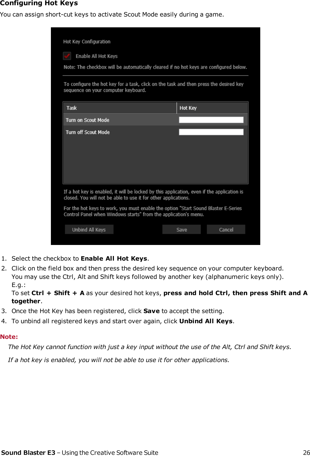 Configuring Hot KeysYou can assign short-cut keys to activate Scout Mode easily during a game.1. Select the checkbox to Enable All Hot Keys.2. Click on the field box and then press the desired key sequence on your computer keyboard.You may use the Ctrl, Alt and Shift keys followed by another key (alphanumeric keys only).E.g.:To set Ctrl + Shift + A as your desired hot keys, press and hold Ctrl, then press Shift and Atogether.3. Once the Hot Key has been registered, click Save to accept the setting.4. To unbind all registered keys and start over again, click Unbind All Keys.Note:The Hot Key cannot function with just a key input without the use of the Alt, Ctrl and Shift keys.If a hot key is enabled, you will not be able to use it for other applications.Sound Blaster E3 – Using the Creative Software Suite 26