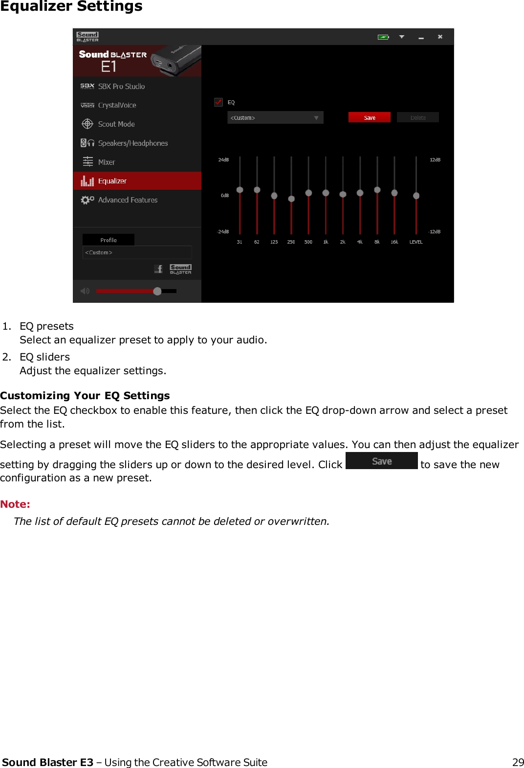 Equalizer Settings1. EQ presetsSelect an equalizer preset to apply to your audio.2. EQ slidersAdjust the equalizer settings.Customizing Your EQSettingsSelect the EQ checkbox to enable this feature, then click the EQ drop-down arrow and select a presetfrom the list.Selecting a preset will move the EQ sliders to the appropriate values. You can then adjust the equalizersetting by dragging the sliders up or down to the desired level. Click to save the newconfiguration as a new preset.Note:The list of default EQ presets cannot be deleted or overwritten.Sound Blaster E3 – Using the Creative Software Suite 29