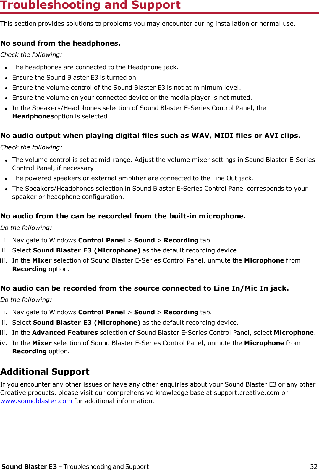 Troubleshooting and SupportThis section provides solutions to problems you may encounter during installation or normal use.No sound from the headphones.Check the following:lThe headphones are connected to the Headphone jack.lEnsure the Sound Blaster E3 is turned on.lEnsure the volume control of the Sound Blaster E3 is not at minimum level.lEnsure the volume on your connected device or the media player is not muted.lIn the Speakers/Headphones selection of Sound Blaster E-Series Control Panel, theHeadphonesoption is selected.No audio output when playing digital files such as WAV, MIDI files or AVI clips.Check the following:lThe volume control is set at mid-range. Adjust the volume mixer settings in Sound Blaster E-SeriesControl Panel, if necessary.lThe powered speakers or external amplifier are connected to the Line Out jack.lThe Speakers/Headphones selection in Sound Blaster E-Series Control Panel corresponds to yourspeaker or headphone configuration.No audio from the can be recorded from the built-in microphone.Do the following:i. Navigate to Windows Control Panel &gt;Sound &gt;Recording tab.ii. Select Sound Blaster E3 (Microphone) as the default recording device.iii. In the Mixer selection of Sound Blaster E-Series Control Panel, unmute the Microphone fromRecording option.No audio can be recorded from the source connected to Line In/Mic In jack.Do the following:i. Navigate to Windows Control Panel &gt;Sound &gt;Recording tab.ii. Select Sound Blaster E3 (Microphone) as the default recording device.iii. In the Advanced Features selection of Sound Blaster E-Series Control Panel, select Microphone.iv. In the Mixer selection of Sound Blaster E-Series Control Panel, unmute the Microphone fromRecording option.Additional SupportIf you encounter any other issues or have any other enquiries about your Sound Blaster E3 or any otherCreative products, please visit our comprehensive knowledge base at support.creative.com orwww.soundblaster.com for additional information.Sound Blaster E3 – Troubleshooting and Support 32