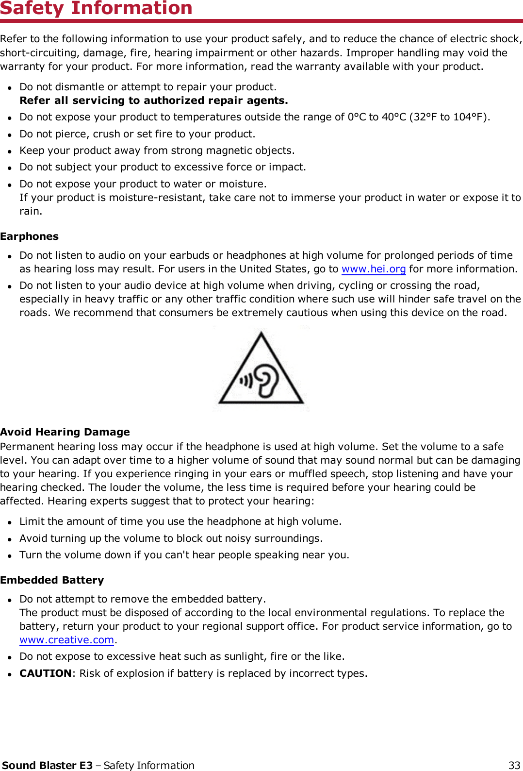 Safety InformationRefer to the following information to use your product safely, and to reduce the chance of electric shock,short-circuiting, damage, fire, hearing impairment or other hazards. Improper handling may void thewarranty for your product. For more information, read the warranty available with your product.lDo not dismantle or attempt to repair your product.Refer all servicing to authorized repair agents.lDo not expose your product to temperatures outside the range of 0°C to 40°C (32°F to 104°F).lDo not pierce, crush or set fire to your product.lKeep your product away from strong magnetic objects.lDo not subject your product to excessive force or impact.lDo not expose your product to water or moisture.If your product is moisture-resistant, take care not to immerse your product in water or expose it torain.EarphoneslDo not listen to audio on your earbuds or headphones at high volume for prolonged periods of timeas hearing loss may result. For users in the United States, go to www.hei.org for more information.lDo not listen to your audio device at high volume when driving, cycling or crossing the road,especially in heavy traffic or any other traffic condition where such use will hinder safe travel on theroads. We recommend that consumers be extremely cautious when using this device on the road.Avoid Hearing DamagePermanent hearing loss may occur if the headphone is used at high volume. Set the volume to a safelevel. You can adapt over time to a higher volume of sound that may sound normal but can be damagingto your hearing. If you experience ringing in your ears or muffled speech, stop listening and have yourhearing checked. The louder the volume, the less time is required before your hearing could beaffected. Hearing experts suggest that to protect your hearing:lLimit the amount of time you use the headphone at high volume.lAvoid turning up the volume to block out noisy surroundings.lTurn the volume down if you can&apos;t hear people speaking near you.Embedded BatterylDo not attempt to remove the embedded battery.The product must be disposed of according to the local environmental regulations. To replace thebattery, return your product to your regional support office. For product service information, go towww.creative.com.lDo not expose to excessive heat such as sunlight, fire or the like.lCAUTION: Risk of explosion if battery is replaced by incorrect types.Sound Blaster E3 – Safety Information 33