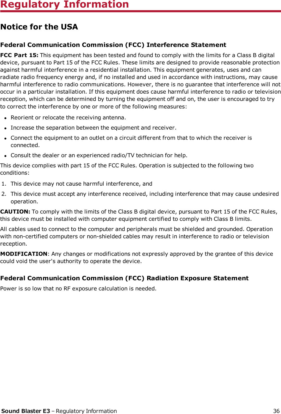 Regulatory InformationNotice for the USAFederal Communication Commission (FCC) Interference StatementFCCPart 15: This equipment has been tested and found to comply with the limits for a Class B digitaldevice, pursuant to Part 15 of the FCCRules. These limits are designed to provide reasonable protectionagainst harmful interference in a residential installation. This equipment generates, uses and canradiate radio frequency energy and, if no installed and used in accordance with instructions, may causeharmful interference to radio communications. However, there is no guarantee that interference will notoccur in a particular installation. If this equipment does cause harmful interference to radio or televisionreception, which can be determined by turning the equipment off and on, the user is encouraged to tryto correct the interference by one or more of the following measures:lReorient or relocate the receiving antenna.lIncrease the separation between the equipment and receiver.lConnect the equipment to an outlet on a circuit different from that to which the receiver isconnected.lConsult the dealer or an experienced radio/TV technician for help.This device complies with part 15 of the FCCRules. Operation is subjected to the following twoconditions:1. This device may not cause harmful interference, and2. This device must accept any interference received, including interference that may cause undesiredoperation.CAUTION: To comply with the limits of the Class B digital device, pursuant to Part 15 of the FCC Rules,this device must be installed with computer equipment certified to comply with Class B limits.All cables used to connect to the computer and peripherals must be shielded and grounded. Operationwith non-certified computers or non-shielded cables may result in interference to radio or televisionreception.MODIFICATION: Any changes or modifications not expressly approved by the grantee of this devicecould void the user&apos;s authority to operate the device.Federal Communication Commission (FCC) Radiation Exposure StatementPower is so low that no RF exposure calculation is needed.Sound Blaster E3 – Regulatory Information 36