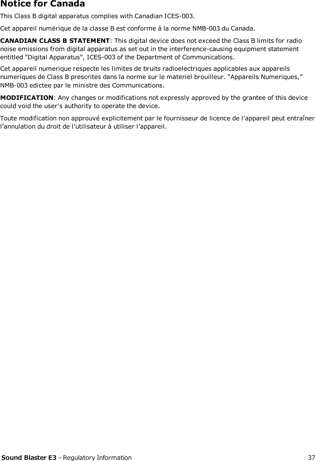 Notice for CanadaThis Class B digital apparatus complies with Canadian ICES-003.Cet appareil numérique de la classe B est conforme à la norme NMB-003 du Canada.CANADIANCLASSBSTATEMENT: This digital device does not exceed the Class B limits for radionoise emissions from digital apparatus as set out in the interference-causing equipment statemententitled &quot;Digital Apparatus&quot;, ICES-003 of the Department of Communications.Cet appareil numerique respecte les limites de bruits radioelectriques applicables aux appareilsnumeriques de Class B prescrites dans la norme sur le materiel brouilleur. “Appareils Numeriques,”NMB-003 edictee par le ministre des Communications.MODIFICATION: Any changes or modifications not expressly approved by the grantee of this devicecould void the user&apos;s authority to operate the device.Toute modification non approuvé explicitement par le fournisseur de licence de l’appareil peut entraînerl’annulation du droit de l’utilisateur à utiliser l’appareil.Sound Blaster E3 – Regulatory Information 37