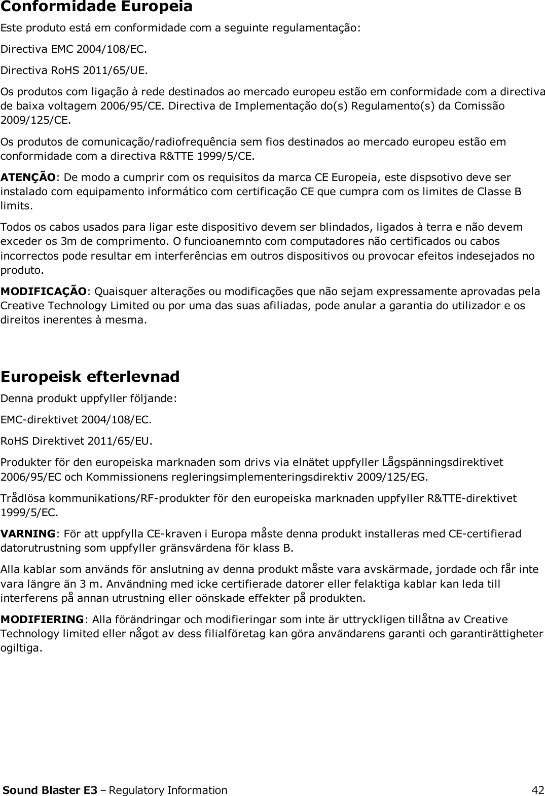 Conformidade EuropeiaEste produto está em conformidade com a seguinte regulamentação:Directiva EMC 2004/108/EC.Directiva RoHS 2011/65/UE.Os produtos com ligação à rede destinados ao mercado europeu estão em conformidade com a directivade baixa voltagem 2006/95/CE. Directiva de Implementação do(s) Regulamento(s) da Comissão2009/125/CE.Os produtos de comunicação/radiofrequência sem fios destinados ao mercado europeu estão emconformidade com a directiva R&amp;TTE 1999/5/CE.ATENÇÃO: De modo a cumprir com os requisitos da marca CE Europeia, este dispsotivo deve serinstalado com equipamento informático com certificação CE que cumpra com os limites de Classe Blimits.Todos os cabos usados para ligar este dispositivo devem ser blindados, ligados à terra e não devemexceder os 3m de comprimento. O funcioanemnto com computadores não certificados ou cabosincorrectos pode resultar em interferências em outros dispositivos ou provocar efeitos indesejados noproduto.MODIFICAÇÃO: Quaisquer alterações ou modificações que não sejam expressamente aprovadas pelaCreative Technology Limited ou por uma das suas afiliadas, pode anular a garantia do utilizador e osdireitos inerentes à mesma.Europeisk efterlevnadDenna produkt uppfyller följande:EMC-direktivet 2004/108/EC.RoHS Direktivet 2011/65/EU.Produkter för den europeiska marknaden som drivs via elnätet uppfyller Lågspänningsdirektivet2006/95/EC och Kommissionens regleringsimplementeringsdirektiv 2009/125/EG.Trådlösa kommunikations/RF-produkter för den europeiska marknaden uppfyller R&amp;TTE-direktivet1999/5/EC.VARNING: För att uppfylla CE-kraven i Europa måste denna produkt installeras med CE-certifieraddatorutrustning som uppfyller gränsvärdena för klass B.Alla kablar som används för anslutning av denna produkt måste vara avskärmade, jordade och får intevara längre än 3 m. Användning med icke certifierade datorer eller felaktiga kablar kan leda tillinterferens på annan utrustning eller oönskade effekter på produkten.MODIFIERING: Alla förändringar och modifieringar som inte är uttryckligen tillåtna av CreativeTechnology limited eller något av dess filialföretag kan göra användarens garanti och garantirättigheterogiltiga.Sound Blaster E3 – Regulatory Information 42