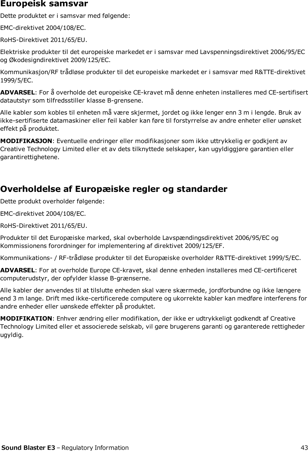 Europeisk samsvarDette produktet er i samsvar med følgende:EMC-direktivet 2004/108/EC.RoHS-Direktivet 2011/65/EU.Elektriske produkter til det europeiske markedet er i samsvar med Lavspenningsdirektivet 2006/95/ECog Økodesigndirektivet 2009/125/EC.Kommunikasjon/RF trådløse produkter til det europeiske markedet er i samsvar med R&amp;TTE-direktivet1999/5/EC.ADVARSEL: For å overholde det europeiske CE-kravet må denne enheten installeres med CE-sertifisertdatautstyr som tilfredsstiller klasse B-grensene.Alle kabler som kobles til enheten må være skjermet, jordet og ikke lenger enn 3 m i lengde. Bruk avikke-sertifiserte datamaskiner eller feil kabler kan føre til forstyrrelse av andre enheter eller uønsketeffekt på produktet.MODIFIKASJON: Eventuelle endringer eller modifikasjoner som ikke uttrykkelig er godkjent avCreative Technology Limited eller et av dets tilknyttede selskaper, kan ugyldiggjøre garantien ellergarantirettighetene.Overholdelse af Europæiske regler og standarderDette produkt overholder følgende:EMC-direktivet 2004/108/EC.RoHS-Direktivet 2011/65/EU.Produkter til det Europæiske marked, skal ovberholde Lavspændingsdirektivet 2006/95/EC ogKommissionens forordninger for implementering af direktivet 2009/125/EF.Kommunikations- / RF-trådløse produkter til det Europæiske overholder R&amp;TTE-direktivet 1999/5/EC.ADVARSEL: For at overholde Europe CE-kravet, skal denne enheden installeres med CE-certificeretcomputerudstyr, der opfylder klasse B-grænserne.Alle kabler der anvendes til at tilslutte enheden skal være skærmede, jordforbundne og ikke længereend 3 m lange. Drift med ikke-certificerede computere og ukorrekte kabler kan medføre interferens forandre enheder eller uønskede effekter på produktet.MODIFIKATION: Enhver ændring eller modifikation, der ikke er udtrykkeligt godkendt af CreativeTechnology Limited eller et associerede selskab, vil gøre brugerens garanti og garanterede rettighederugyldig.Sound Blaster E3 – Regulatory Information 43
