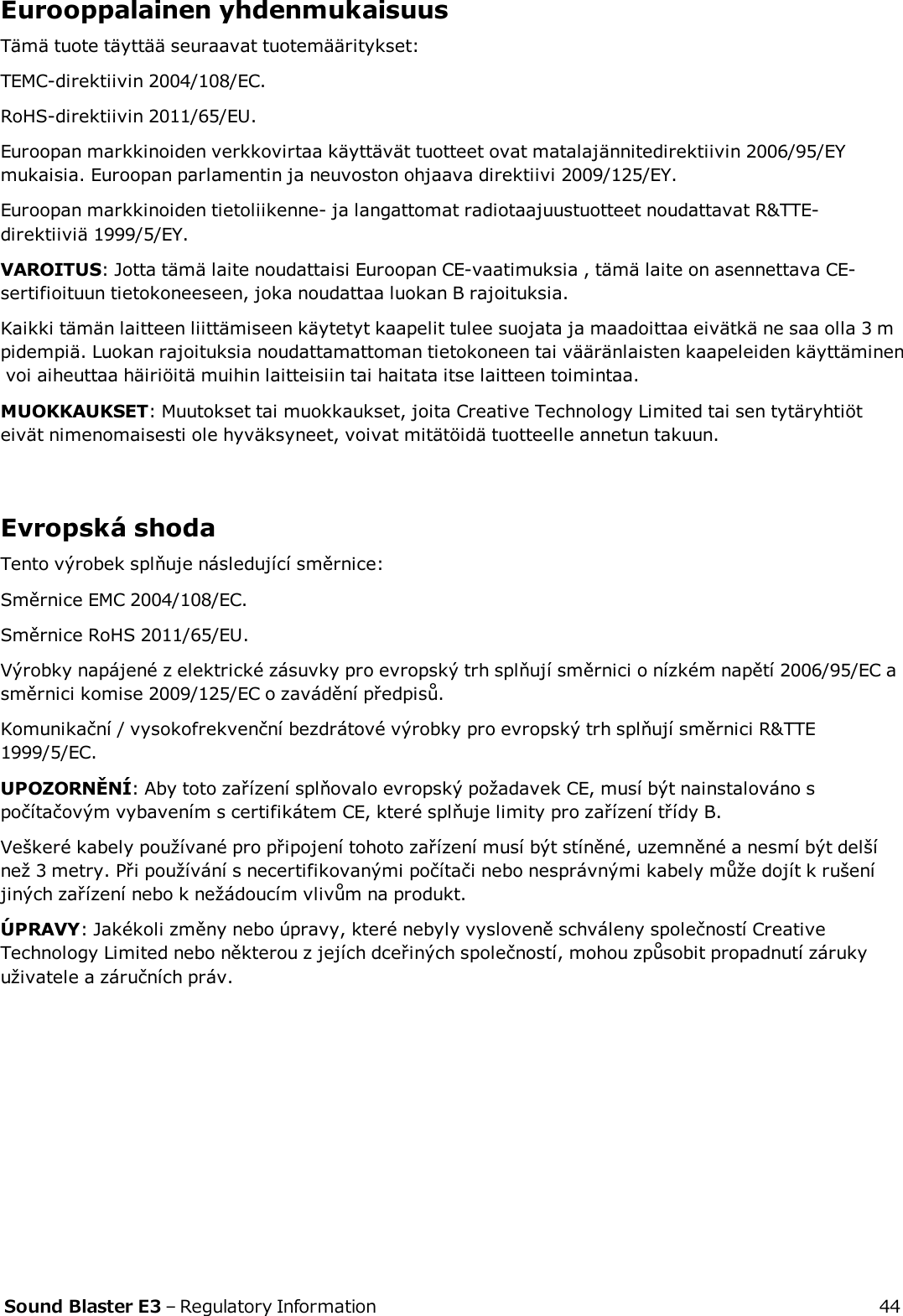 Eurooppalainen yhdenmukaisuusTämä tuote täyttää seuraavat tuotemääritykset:TEMC-direktiivin 2004/108/EC.RoHS-direktiivin 2011/65/EU.Euroopan markkinoiden verkkovirtaa käyttävät tuotteet ovat matalajännitedirektiivin 2006/95/EYmukaisia. Euroopan parlamentin ja neuvoston ohjaava direktiivi 2009/125/EY.Euroopan markkinoiden tietoliikenne- ja langattomat radiotaajuustuotteet noudattavat R&amp;TTE-direktiiviä 1999/5/EY.VAROITUS: Jotta tämä laite noudattaisi Euroopan CE-vaatimuksia , tämä laite on asennettava CE-sertifioituun tietokoneeseen, joka noudattaa luokan B rajoituksia.Kaikki tämän laitteen liittämiseen käytetyt kaapelit tulee suojata ja maadoittaa eivätkä ne saa olla 3 mpidempiä. Luokan rajoituksia noudattamattoman tietokoneen tai vääränlaisten kaapeleiden käyttäminenvoi aiheuttaa häiriöitä muihin laitteisiin tai haitata itse laitteen toimintaa.MUOKKAUKSET: Muutokset tai muokkaukset, joita Creative Technology Limited tai sen tytäryhtiöteivät nimenomaisesti ole hyväksyneet, voivat mitätöidä tuotteelle annetun takuun.Evropská shodaTento výrobek splňuje následující směrnice:Směrnice EMC 2004/108/EC.Směrnice RoHS 2011/65/EU.Výrobky napájené z elektrické zásuvky pro evropský trh splňují směrnici o nízkém napětí 2006/95/EC asměrnici komise 2009/125/EC o zavádění předpisů.Komunikační / vysokofrekvenční bezdrátové výrobky pro evropský trh splňují směrnici R&amp;TTE1999/5/EC.UPOZORNĚNÍ: Aby toto zařízení splňovalo evropský požadavek CE, musí být nainstalováno spočítačovým vybavením s certifikátem CE, které splňuje limity pro zařízení třídy B.Veškeré kabely používané pro připojení tohoto zařízení musí být stíněné, uzemněné a nesmí být delšínež 3 metry. Při používání s necertifikovanými počítači nebo nesprávnými kabely může dojít k rušeníjiných zařízení nebo k nežádoucím vlivům na produkt.ÚPRAVY: Jakékoli změny nebo úpravy, které nebyly vysloveně schváleny společností CreativeTechnology Limited nebo některou z jejích dceřiných společností, mohou způsobit propadnutí zárukyuživatele a záručních práv.Sound Blaster E3 – Regulatory Information 44