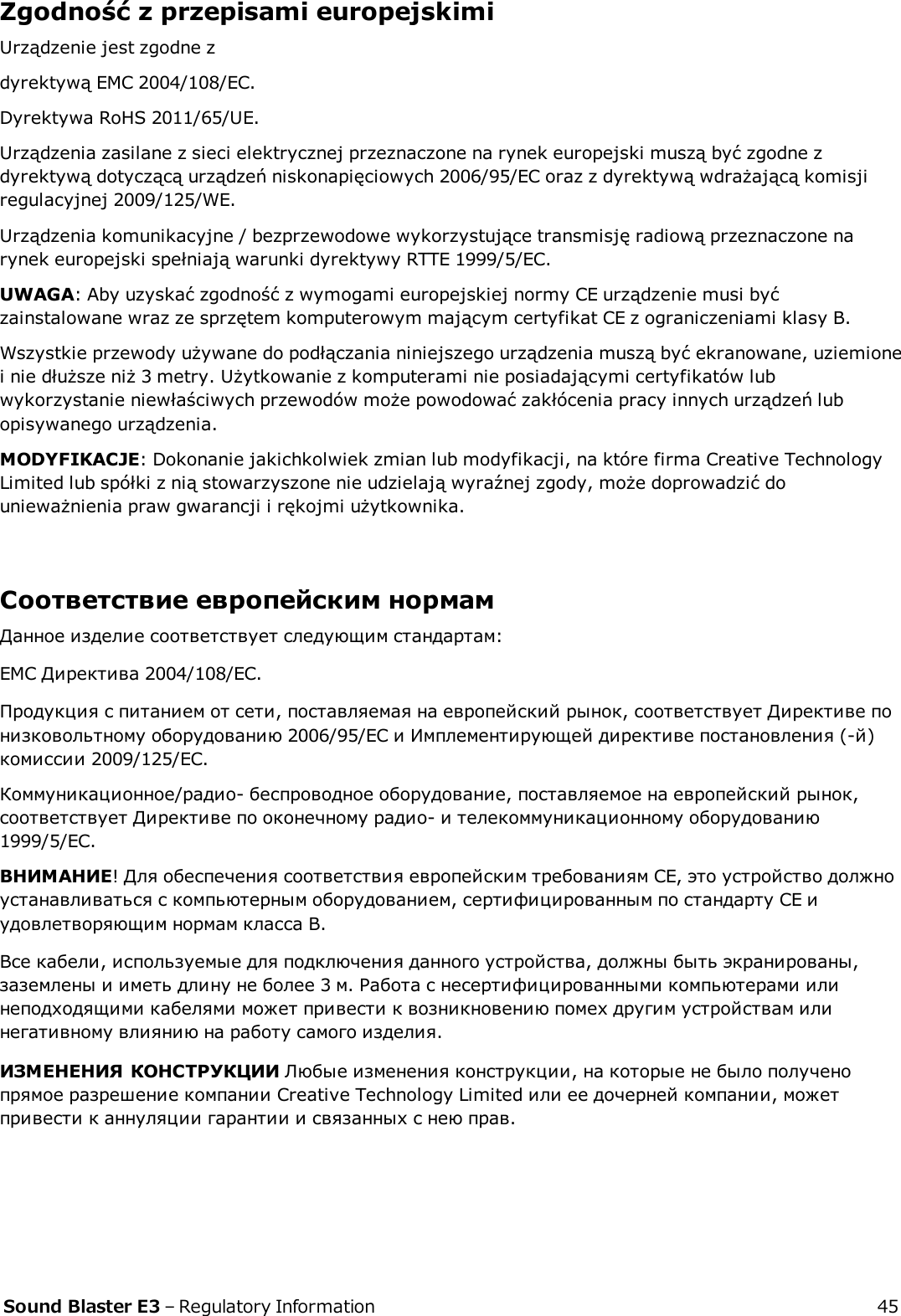 Zgodność z przepisami europejskimiUrządzenie jest zgodne zdyrektywą EMC 2004/108/EC.Dyrektywa RoHS 2011/65/UE.Urządzenia zasilane z sieci elektrycznej przeznaczone na rynek europejski muszą być zgodne zdyrektywą dotyczącą urządzeń niskonapięciowych 2006/95/EC oraz z dyrektywą wdrażającą komisjiregulacyjnej 2009/125/WE.Urządzenia komunikacyjne / bezprzewodowe wykorzystujące transmisję radiową przeznaczone narynek europejski spełniają warunki dyrektywy RTTE 1999/5/EC.UWAGA: Aby uzyskać zgodność z wymogami europejskiej normy CE urządzenie musi byćzainstalowane wraz ze sprzętem komputerowym mającym certyfikat CE z ograniczeniami klasy B.Wszystkie przewody używane do podłączania niniejszego urządzenia muszą być ekranowane, uziemionei nie dłuższe niż 3 metry. Użytkowanie z komputerami nie posiadającymi certyfikatów lubwykorzystanie niewłaściwych przewodów może powodować zakłócenia pracy innych urządzeń lubopisywanego urządzenia.MODYFIKACJE: Dokonanie jakichkolwiek zmian lub modyfikacji, na które firma Creative TechnologyLimited lub spółki z nią stowarzyszone nie udzielają wyraźnej zgody, może doprowadzić dounieważnienia praw gwarancji i rękojmi użytkownika.Соответствие европейским нормамДанное изделие соответствует следующим стандартам:EMC Директива 2004/108/EC.Продукция с питанием от сети, поставляемая на европейский рынок, соответствует Директиве понизковольтному оборудованию 2006/95/EC и Имплементирующей директиве постановления (-й)комиссии 2009/125/EC.Коммуникационное/радио- беспроводное оборудование, поставляемое на европейский рынок,соответствует Директиве по оконечному радио- и телекоммуникационному оборудованию1999/5/EC.ВНИМАНИЕ! Для обеспечения соответствия европейским требованиям CE, это устройство должноустанавливаться с компьютерным оборудованием, сертифицированным по стандарту CE иудовлетворяющим нормам класса B.Все кабели, используемые для подключения данного устройства, должны быть экранированы,заземлены и иметь длину не более 3 м. Работа с несертифицированными компьютерами илинеподходящими кабелями может привести к возникновению помех другим устройствам илинегативному влиянию на работу самого изделия.ИЗМЕНЕНИЯ КОНСТРУКЦИИ Любые изменения конструкции, на которые не было полученопрямое разрешение компании Creative Technology Limited или ее дочерней компании, можетпривести к аннуляции гарантии и связанных с нею прав.Sound Blaster E3 – Regulatory Information 45