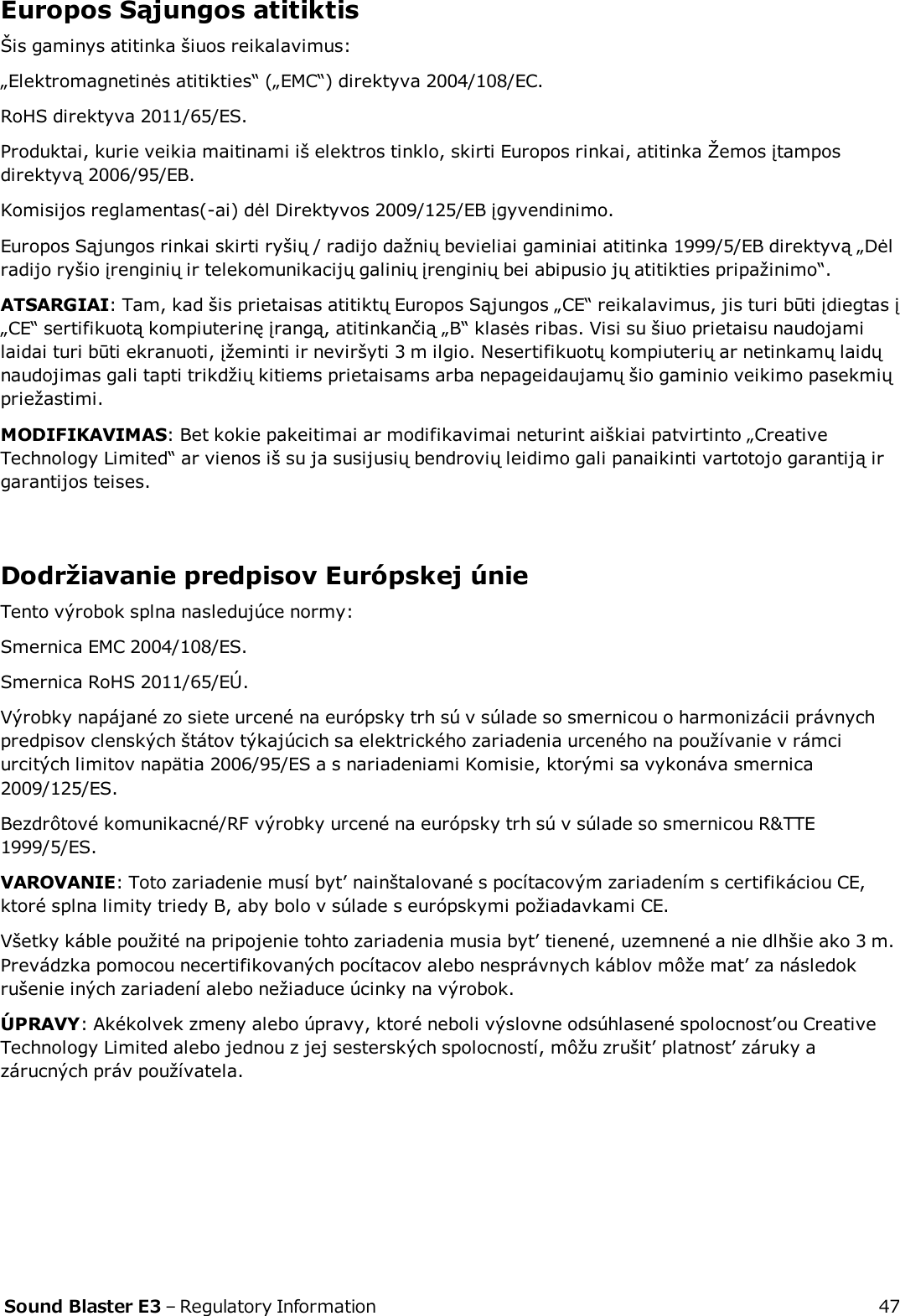 Europos Sąjungos atitiktisŠis gaminys atitinka šiuos reikalavimus:„Elektromagnetinės atitikties“ („EMC“) direktyva 2004/108/EC.RoHS direktyva 2011/65/ES.Produktai, kurie veikia maitinami iš elektros tinklo, skirti Europos rinkai, atitinka Žemos įtamposdirektyvą 2006/95/EB.Komisijos reglamentas(-ai) dėl Direktyvos 2009/125/EB įgyvendinimo.Europos Sąjungos rinkai skirti ryšių / radijo dažnių bevieliai gaminiai atitinka 1999/5/EB direktyvą „Dėlradijo ryšio įrenginių ir telekomunikacijų galinių įrenginių bei abipusio jų atitikties pripažinimo“.ATSARGIAI: Tam, kad šis prietaisas atitiktų Europos Sąjungos „CE“ reikalavimus, jis turi būti įdiegtas į„CE“ sertifikuotą kompiuterinę įrangą, atitinkančią „B“ klasės ribas. Visi su šiuo prietaisu naudojamilaidai turi būti ekranuoti, įžeminti ir neviršyti 3 m ilgio. Nesertifikuotų kompiuterių ar netinkamų laidųnaudojimas gali tapti trikdžių kitiems prietaisams arba nepageidaujamų šio gaminio veikimo pasekmiųpriežastimi.MODIFIKAVIMAS: Bet kokie pakeitimai ar modifikavimai neturint aiškiai patvirtinto „CreativeTechnology Limited“ ar vienos iš su ja susijusių bendrovių leidimo gali panaikinti vartotojo garantiją irgarantijos teises.Dodržiavanie predpisov Európskej únieTento výrobok splna nasledujúce normy:Smernica EMC 2004/108/ES.Smernica RoHS 2011/65/EÚ.Výrobky napájané zo siete urcené na európsky trh sú v súlade so smernicou o harmonizácii právnychpredpisov clenských štátov týkajúcich sa elektrického zariadenia urceného na používanie v rámciurcitých limitov napätia 2006/95/ES a s nariadeniami Komisie, ktorými sa vykonáva smernica2009/125/ES.Bezdrôtové komunikacné/RF výrobky urcené na európsky trh sú v súlade so smernicou R&amp;TTE1999/5/ES.VAROVANIE: Toto zariadenie musí byt’ nainštalované s pocítacovým zariadením s certifikáciou CE,ktoré splna limity triedy B, aby bolo v súlade s európskymi požiadavkami CE.Všetky káble použité na pripojenie tohto zariadenia musia byt’ tienené, uzemnené a nie dlhšie ako 3 m.Prevádzka pomocou necertifikovaných pocítacov alebo nesprávnych káblov môže mat’ za následokrušenie iných zariadení alebo nežiaduce úcinky na výrobok.ÚPRAVY: Akékolvek zmeny alebo úpravy, ktoré neboli výslovne odsúhlasené spolocnost’ou CreativeTechnology Limited alebo jednou z jej sesterských spolocností, môžu zrušit’ platnost’ záruky azárucných práv používatela.Sound Blaster E3 – Regulatory Information 47