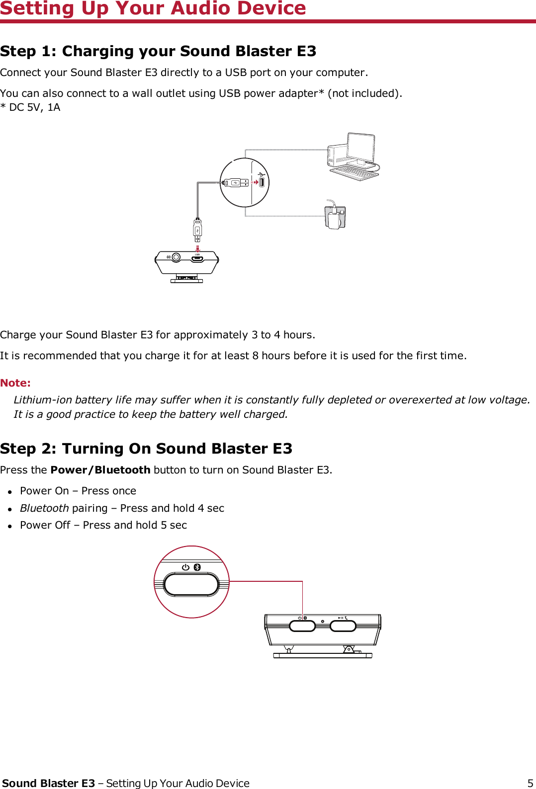 Setting Up Your Audio DeviceStep 1: Charging your Sound Blaster E3Connect your Sound Blaster E3 directly to a USB port on your computer.You can also connect to a wall outlet using USB power adapter* (not included).* DC 5V, 1A(a)(b)(c)(d)Charge your Sound Blaster E3 for approximately 3 to 4 hours.It is recommended that you charge it for at least 8 hours before it is used for the first time.Note:Lithium-ion battery life may suffer when it is constantly fully depleted or overexerted at low voltage.It is a good practice to keep the battery well charged.Step 2: Turning On Sound Blaster E3Press the Power/Bluetooth button to turn on Sound Blaster E3.lPower On – Press oncelBluetooth pairing – Press and hold 4 seclPower Off – Press and hold 5 secSound Blaster E3 – Setting Up Your Audio Device 5