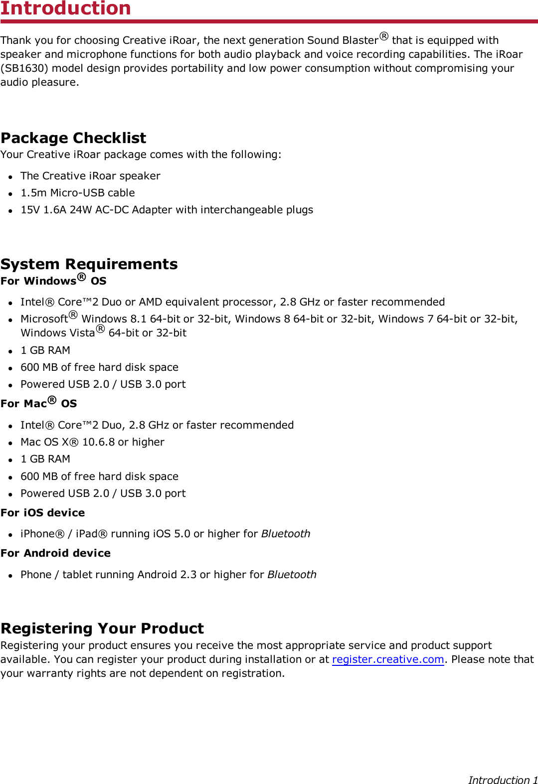 IntroductionThank you for choosing Creative iRoar, the next generation Sound Blaster®that is equipped withspeaker and microphone functions for both audio playback and voice recording capabilities. The iRoar(SB1630) model design provides portability and low power consumption without compromising youraudio pleasure.Package ChecklistYour Creative iRoar package comes with the following:lThe Creative iRoar speakerl1.5m Micro-USB cablel15V 1.6A 24W AC-DC Adapter with interchangeable plugsSystem RequirementsFor Windows®OSlIntel® Core™2 Duo or AMD equivalent processor, 2.8 GHz or faster recommendedlMicrosoft®Windows 8.1 64-bit or 32-bit, Windows 8 64-bit or 32-bit, Windows 7 64-bit or 32-bit,Windows Vista®64-bit or 32-bitl1 GBRAMl600 MB of free hard disk spacelPowered USB 2.0 / USB 3.0 portFor Mac®OSlIntel® Core™2 Duo, 2.8 GHz or faster recommendedlMac OS X® 10.6.8 or higherl1 GB RAMl600 MB of free hard disk spacelPowered USB 2.0 / USB 3.0 portFor iOS deviceliPhone® / iPad® running iOS 5.0 or higher for BluetoothFor Android devicelPhone / tablet running Android 2.3 or higher for BluetoothRegistering Your ProductRegistering your product ensures you receive the most appropriate service and product supportavailable. You can register your product during installation or at register.creative.com. Please note thatyour warranty rights are not dependent on registration.Introduction 1