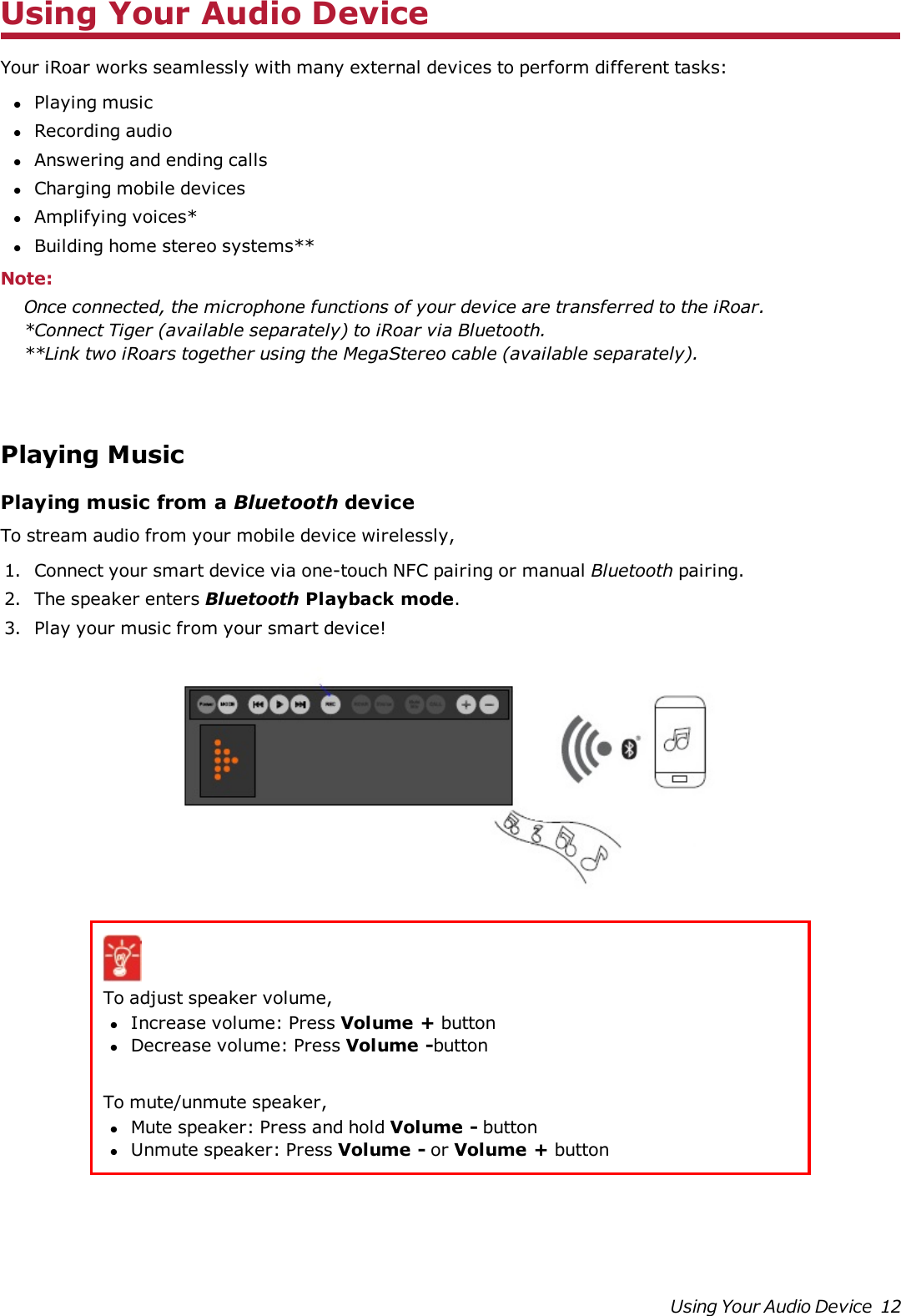 Using Your Audio DeviceYour iRoar works seamlessly with many external devices to perform different tasks:lPlaying musiclRecording audiolAnswering and ending callslCharging mobile deviceslAmplifying voices*lBuilding home stereo systems**Note:Once connected, the microphone functions of your device are transferred to the iRoar.*Connect Tiger (available separately)to iRoar via Bluetooth.**Link two iRoars together using the MegaStereo cable (available separately).Playing MusicPlaying music from a Bluetooth deviceTo stream audio from your mobile device wirelessly,1. Connect your smart device via one-touch NFC pairing or manual Bluetooth pairing.2. The speaker enters Bluetooth Playback mode.3. Play your music from your smart device!To adjust speaker volume,lIncrease volume:Press Volume + buttonlDecrease volume:Press Volume -buttonTo mute/unmute speaker,lMute speaker:Press and hold Volume - buttonlUnmute speaker:Press Volume - or Volume + buttonUsing Your Audio Device 12