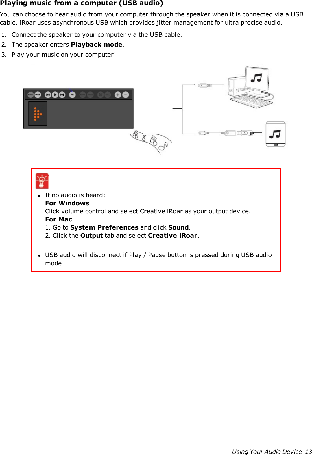 Playing music from a computer (USB audio)You can choose to hear audio from your computer through the speaker when it is connected via a USBcable. iRoar uses asynchronous USB which provides jitter management for ultra precise audio.1. Connect the speaker to your computer via the USB cable.2. The speaker enters Playback mode.3. Play your music on your computer!lIf no audio is heard:For WindowsClick volume control and select Creative iRoar as your output device.For Mac1. Go to System Preferences and click Sound.2. Click the Output tab and select Creative iRoar.lUSB audio will disconnect if Play / Pause button is pressed during USB audiomode.Using Your Audio Device 13