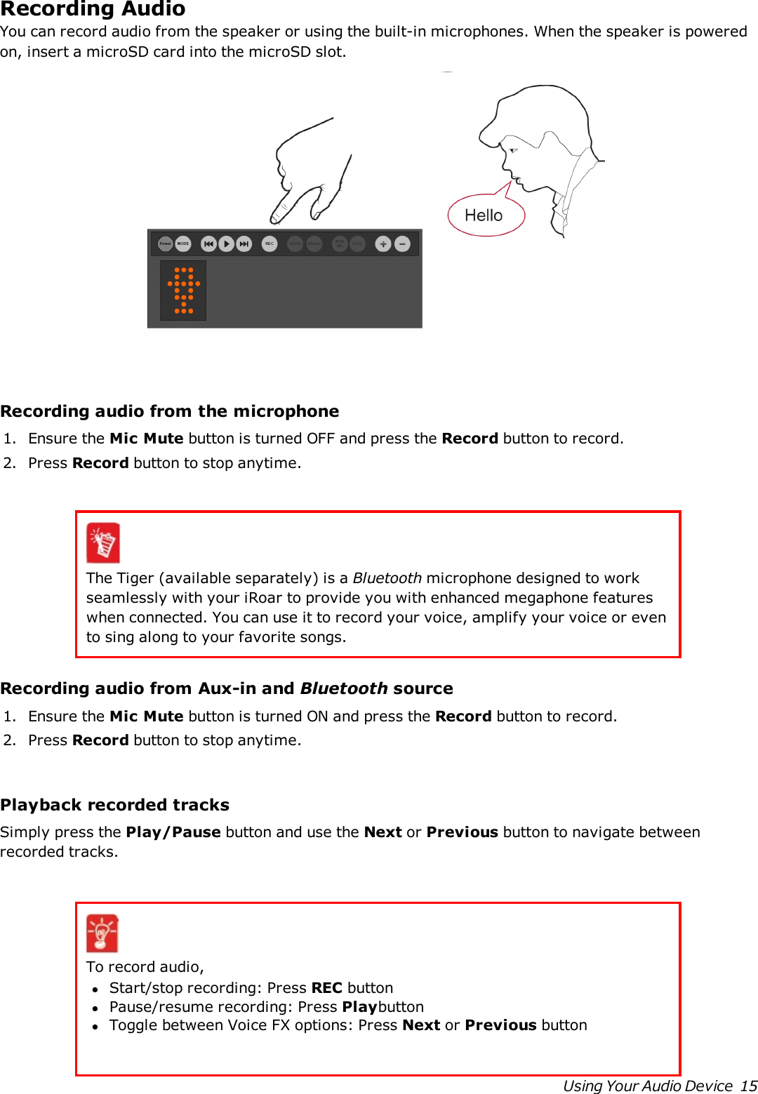 Recording AudioYou can record audio from the speaker or using the built-in microphones. When the speaker is poweredon, insert a microSD card into the microSD slot.Recording audio from the microphone1. Ensurethe Mic Mute button is turned OFF and press the Record button to record.2. Press Record button to stop anytime.The Tiger (available separately) is a Bluetooth microphone designed to workseamlessly with your iRoar to provide you with enhanced megaphone featureswhen connected. You can use it to record your voice, amplify your voice or evento sing along to your favorite songs.Recording audio from Aux-in and Bluetooth source1. Ensurethe Mic Mute button is turned ONand press the Record button to record.2. Press Record button to stop anytime.Playback recorded tracksSimply press the Play/Pause button and use the Next or Previous button to navigate betweenrecorded tracks.To record audio,lStart/stop recording:Press REC buttonlPause/resume recording:Press PlaybuttonlToggle between Voice FX options:Press Next or Previous buttonUsing Your Audio Device 15