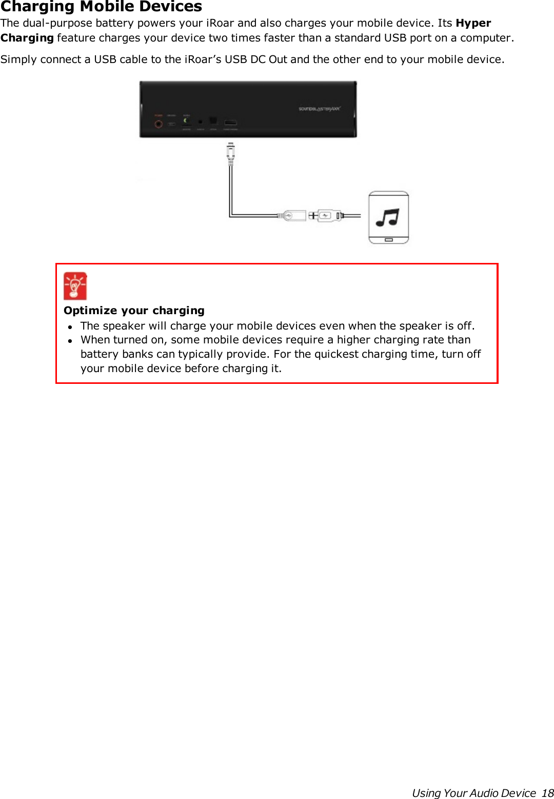 Charging Mobile DevicesThe dual-purpose battery powers your iRoar and also charges your mobile device. Its HyperChargingfeature charges your device two times faster than a standard USBport on a computer.Simply connect a USB cable to the iRoar’s USB DC Out and the other end to your mobile device.Optimize your charginglThe speaker will charge your mobile devices even when the speaker is off.lWhen turned on, some mobile devices require a higher charging rate thanbattery banks can typically provide. For the quickest charging time, turn offyour mobile device before charging it.Using Your Audio Device 18