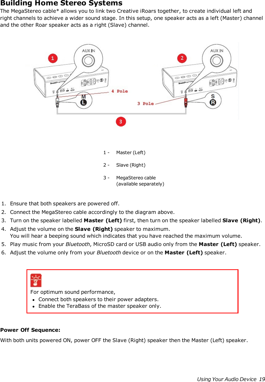 Building Home Stereo SystemsThe MegaStereo cable* allows you to link two Creative iRoars together, to create individual left andright channels to achieve a wider sound stage. In this setup, one speaker acts as a left (Master) channeland the other Roar speaker acts as a right (Slave) channel.1 - Master (Left)2 - Slave (Right)3 - MegaStereo cable(available separately)1. Ensure that both speakers are powered off.2. Connect the MegaStereo cable accordingly to the diagram above.3. Turn on the speaker labelled Master (Left) first, then turn on the speaker labelled Slave (Right).4. Adjust the volume on the Slave (Right) speaker to maximum.You will hear a beeping sound which indicates that you have reached the maximum volume.5. Play music from your Bluetooth, MicroSD card or USB audio only from the Master (Left) speaker.6. Adjust the volume only from your Bluetooth device or on the Master (Left) speaker.For optimum sound performance,lConnect both speakers to their power adapters.lEnable the TeraBass of the master speaker only.Power Off Sequence:With both units powered ON, power OFF the Slave (Right) speaker then the Master (Left) speaker.Using Your Audio Device 19