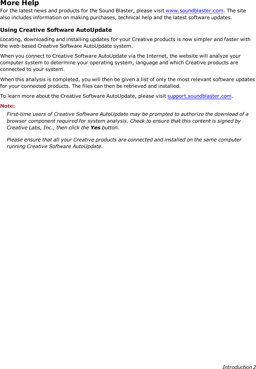More HelpFor the latest news and products for the Sound Blaster, please visit www.soundblaster.com. The sitealso includes information on making purchases, technical help and the latest software updates.Using Creative Software AutoUpdateLocating, downloading and installing updates for your Creative products is now simpler and faster withthe web-based Creative Software AutoUpdate system.When you connect to Creative Software AutoUpdate via the Internet, the website will analyze yourcomputer system to determine your operating system, language and which Creative products areconnected to your system.When this analysis is completed, you will then be given a list of only the most relevant software updatesfor your connected products. The files can then be retrieved and installed.To learn more about the Creative Software AutoUpdate, please visit support.soundblaster.com.Note:First-time users of Creative Software AutoUpdate may be prompted to authorize the download of abrowser component required for system analysis. Check to ensure that this content is signed byCreative Labs, Inc., then click the Yes button.Please ensure that all your Creative products are connected and installed on the same computerrunning Creative Software AutoUpdate.Introduction 2