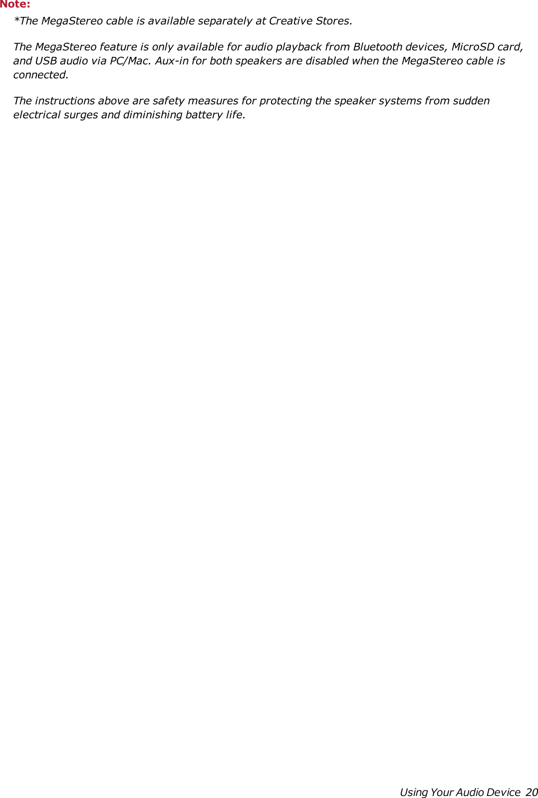 Note:*The MegaStereo cable is available separately at Creative Stores.The MegaStereo feature is only available for audio playback from Bluetooth devices, MicroSD card,and USB audio via PC/Mac. Aux-in for both speakers are disabled when the MegaStereo cable isconnected.The instructions above are safety measures for protecting the speaker systems from suddenelectrical surges and diminishing battery life.Using Your Audio Device 20