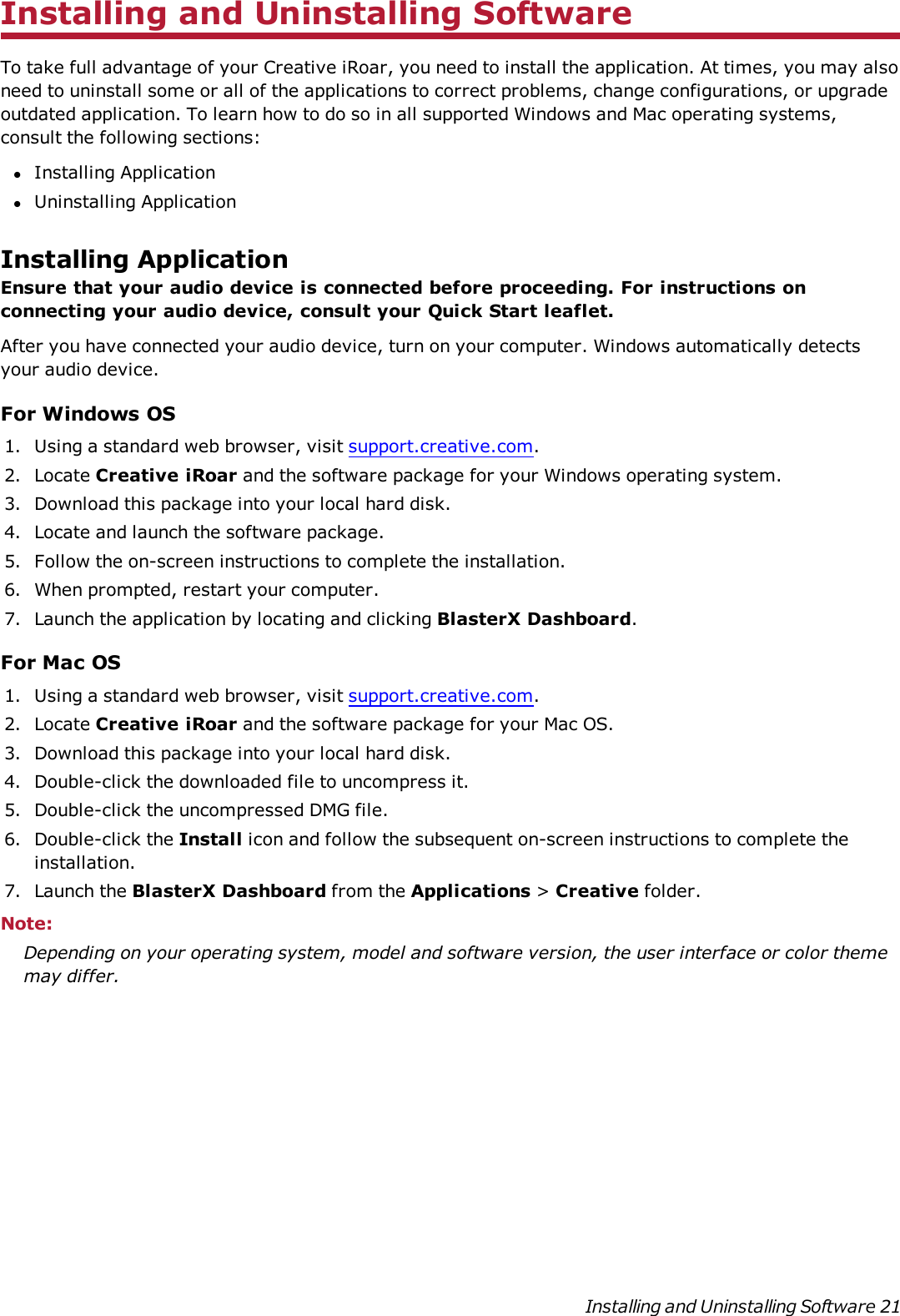Installing and Uninstalling SoftwareTo take full advantage of your Creative iRoar, you need to install the application. At times, you may alsoneed to uninstall some or all of the applications to correct problems, change configurations, or upgradeoutdated application. To learn how to do so in all supported Windows and Mac operating systems,consult the following sections:lInstalling ApplicationlUninstalling ApplicationInstalling ApplicationEnsure that your audio device is connected before proceeding. For instructions onconnecting your audio device, consult your Quick Start leaflet.After you have connected your audio device, turn on your computer. Windows automatically detectsyour audio device.For Windows OS1. Using a standard web browser, visit support.creative.com.2. Locate Creative iRoar and the software package for your Windows operating system.3. Download this package into your local hard disk.4. Locate and launch the software package.5. Follow the on-screen instructions to complete the installation.6. When prompted, restart your computer.7. Launch the application by locating and clicking BlasterX Dashboard.For Mac OS1. Using a standard web browser, visit support.creative.com.2. Locate Creative iRoar and the software package for your Mac OS.3. Download this package into your local hard disk.4. Double-click the downloaded file to uncompress it.5. Double-click the uncompressed DMG file.6. Double-click the Install icon and follow the subsequent on-screen instructions to complete theinstallation.7. Launch the BlasterX Dashboard from the Applications &gt;Creative folder.Note:Depending on your operating system, model and software version, the user interface or color thememay differ.Installing and Uninstalling Software 21