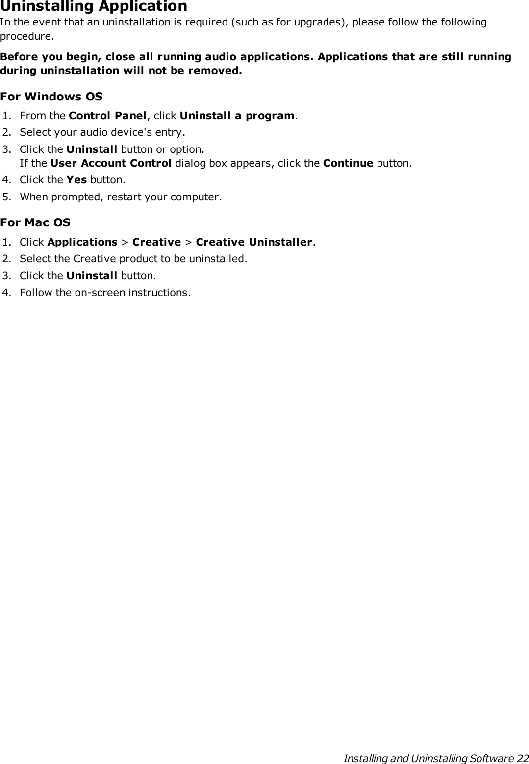 Uninstalling ApplicationIn the event that an uninstallation is required (such as for upgrades), please follow the followingprocedure.Before you begin, close all running audio applications. Applications that are still runningduring uninstallation will not be removed.For Windows OS1. From the Control Panel, click Uninstall a program.2. Select your audio device&apos;s entry.3. Click the Uninstall button or option.If the User Account Control dialog box appears, click the Continue button.4. Click the Yes button.5. When prompted, restart your computer.For Mac OS1. Click Applications &gt;Creative &gt;Creative Uninstaller.2. Select the Creative product to be uninstalled.3. Click the Uninstall button.4. Follow the on-screen instructions.Installing and Uninstalling Software 22