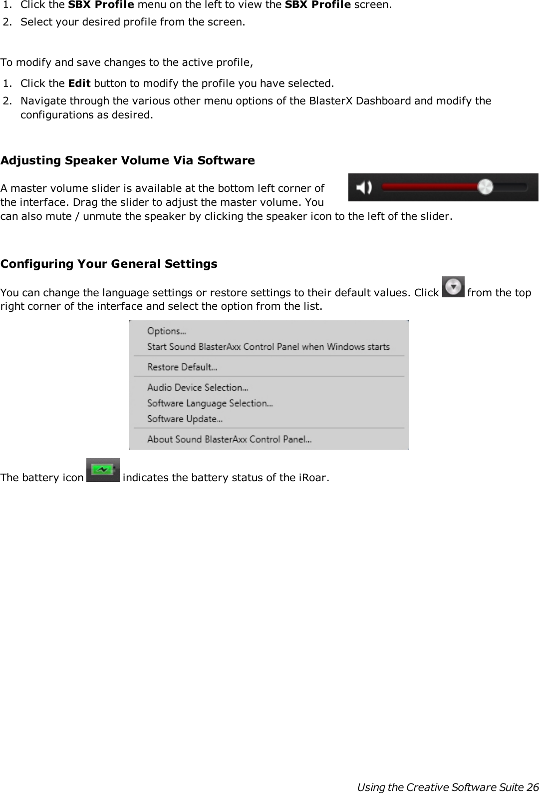 1. Click the SBX Profile menu on the left to view the SBX Profile screen.2. Select your desired profile from the screen.To modify and save changes to the active profile,1. Click the Edit button to modify the profile you have selected.2. Navigate through the various other menu options of the BlasterXDashboard and modify theconfigurations as desired.Adjusting Speaker Volume Via SoftwareA master volume slider is available at the bottom left corner ofthe interface. Drag the slider to adjust the master volume. Youcan also mute / unmute the speaker by clicking the speaker icon to the left of the slider.Configuring Your General SettingsYou can change the language settings or restore settings to their default values. Click from the topright corner of the interface and select the option from the list.The battery icon indicates the battery status of the iRoar.Using the Creative Software Suite 26