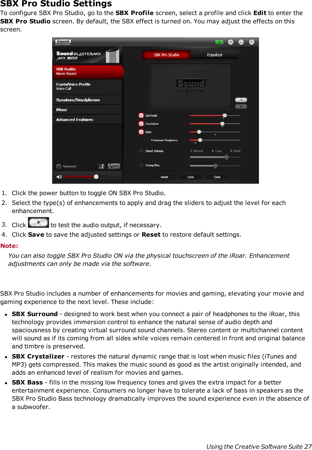 SBX Pro Studio SettingsTo configure SBX Pro Studio, go to the SBX Profile screen, select a profile and click Edit to enter theSBX Pro Studio screen. By default, the SBX effect is turned on. You may adjust the effects on thisscreen.1. Click the power button to toggle ON SBX Pro Studio.2. Select the type(s) of enhancements to apply and drag the sliders to adjust the level for eachenhancement.3. Click to test the audio output, if necessary.4. Click Save to save the adjusted settings or Reset to restore default settings.Note:You can also toggle SBX Pro Studio ON via the physical touchscreen of the iRoar. Enhancementadjustments can only be made via the software.SBX Pro Studio includes a number of enhancements for movies and gaming, elevating your movie andgaming experience to the next level. These include:lSBX Surround - designed to work best when you connect a pair of headphones to the iRoar, thistechnology provides immersion control to enhance the natural sense of audio depth andspaciousness by creating virtual surround sound channels. Stereo content or multichannel contentwill sound as if its coming from all sides while voices remain centered in front and original balanceand timbre is preserved.lSBX Crystalizer - restores the natural dynamic range that is lost when music files (iTunes andMP3) gets compressed. This makes the music sound as good as the artist originally intended, andadds an enhanced level of realism for movies and games.lSBX Bass - fills in the missing low frequency tones and gives the extra impact for a betterentertainment experience. Consumers no longer have to tolerate a lack of bass in speakers as theSBX Pro Studio Bass technology dramatically improves the sound experience even in the absence ofa subwoofer.Using the Creative Software Suite 27