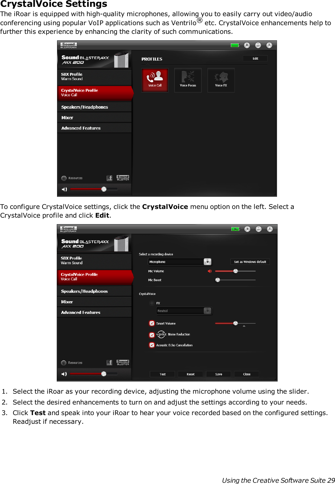 CrystalVoice SettingsThe iRoar is equipped with high-quality microphones, allowing you to easily carry out video/audioconferencing using popular VoIP applications such as Ventrilo®etc. CrystalVoice enhancements help tofurther this experience by enhancing the clarity of such communications.To configure CrystalVoice settings, click the CrystalVoice menu option on the left. Select aCrystalVoice profile and click Edit.1. Select the iRoar as your recording device, adjusting the microphone volume using the slider.2. Select the desired enhancements to turn on and adjust the settings according to your needs.3. Click Test and speak into your iRoar to hear your voice recorded based on the configured settings.Readjust if necessary.Using the Creative Software Suite 29