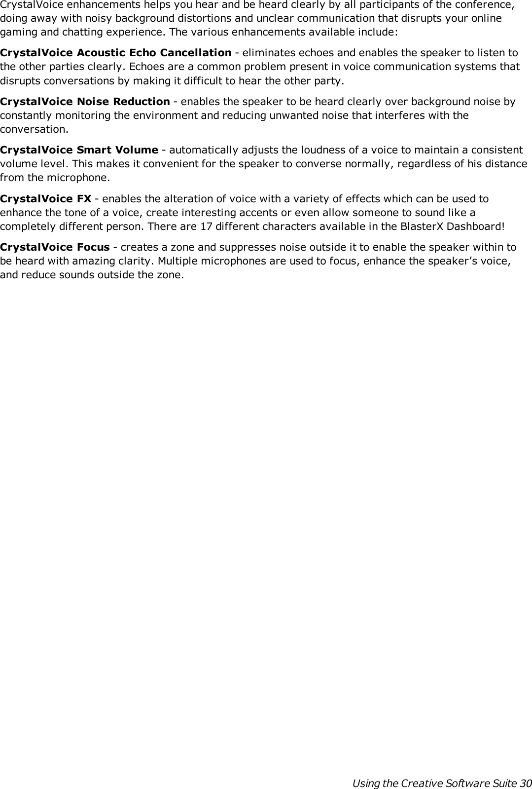 CrystalVoice enhancements helps you hear and be heard clearly by all participants of the conference,doing away with noisy background distortions and unclear communication that disrupts your onlinegaming and chatting experience. The various enhancements available include:CrystalVoice Acoustic Echo Cancellation - eliminates echoes and enables the speaker to listen tothe other parties clearly. Echoes are a common problem present in voice communication systems thatdisrupts conversations by making it difficult to hear the other party.CrystalVoice Noise Reduction - enables the speaker to be heard clearly over background noise byconstantly monitoring the environment and reducing unwanted noise that interferes with theconversation.CrystalVoice Smart Volume - automatically adjusts the loudness of a voice to maintain a consistentvolume level. This makes it convenient for the speaker to converse normally, regardless of his distancefrom the microphone.CrystalVoice FX - enables the alteration of voice with a variety of effects which can be used toenhance the tone of a voice, create interesting accents or even allow someone to sound like acompletely different person. There are 17 different characters available in the BlasterXDashboard!CrystalVoice Focus - creates a zone and suppresses noise outside it to enable the speaker within tobe heard with amazing clarity. Multiple microphones are used to focus, enhance the speaker’s voice,and reduce sounds outside the zone.Using the Creative Software Suite 30