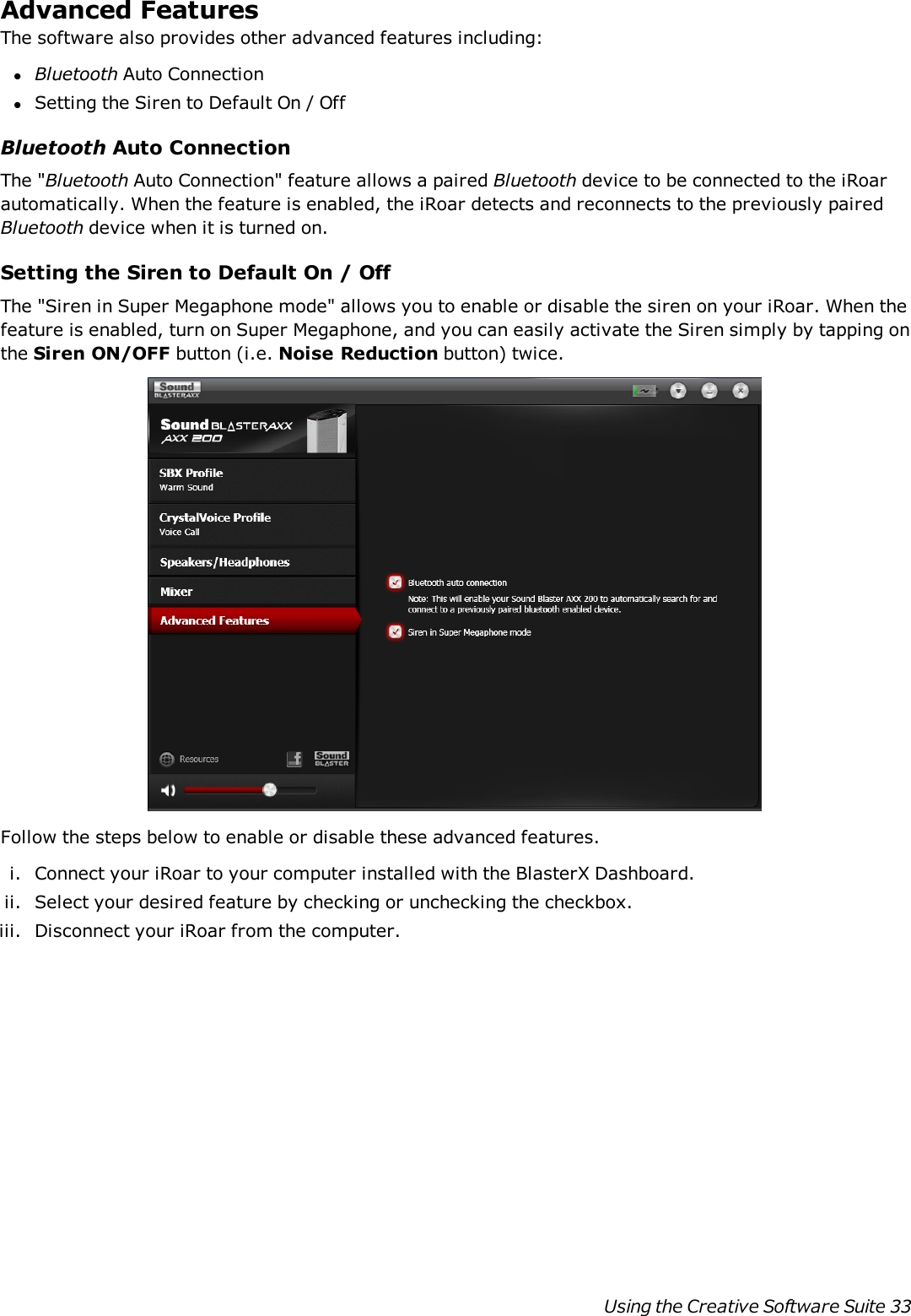 Advanced FeaturesThe software also provides other advanced features including:lBluetooth Auto ConnectionlSetting the Siren to Default On / OffBluetooth Auto ConnectionThe &quot;Bluetooth Auto Connection&quot; feature allows a paired Bluetooth device to be connected to the iRoarautomatically. When the feature is enabled, the iRoar detects and reconnects to the previously pairedBluetooth device when it is turned on.Setting the Siren to Default On / OffThe &quot;Siren in Super Megaphone mode&quot; allows you to enable or disable the siren on your iRoar. When thefeature is enabled, turn on Super Megaphone, and you can easily activate the Siren simply by tapping onthe Siren ON/OFF button (i.e. Noise Reduction button) twice.Follow the steps below to enable or disable these advanced features.i. Connect your iRoar to your computer installed with the BlasterXDashboard.ii. Select your desired feature by checking or unchecking the checkbox.iii. Disconnect your iRoar from the computer.Using the Creative Software Suite 33