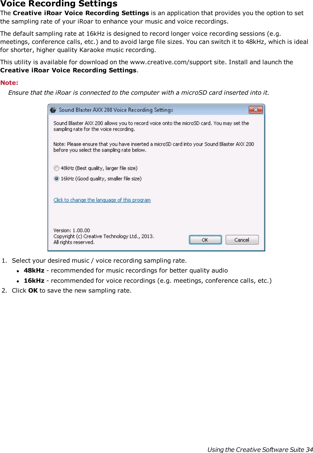 Voice Recording SettingsThe Creative iRoar Voice Recording Settings is an application that provides you the option to setthe sampling rate of your iRoar to enhance your music and voice recordings.The default sampling rate at 16kHz is designed to record longer voice recording sessions (e.g.meetings, conference calls, etc.) and to avoid large file sizes. You can switch it to 48kHz, which is idealfor shorter, higher quality Karaoke music recording.This utility is available for download on the www.creative.com/support site. Install and launch theCreative iRoar Voice Recording Settings.Note:Ensure that the iRoar is connected to the computer with a microSD card inserted into it.1. Select your desired music / voice recording sampling rate.l48kHz - recommended for music recordings for better quality audiol16kHz - recommended for voice recordings (e.g. meetings, conference calls, etc.)2. Click OK to save the new sampling rate.Using the Creative Software Suite 34