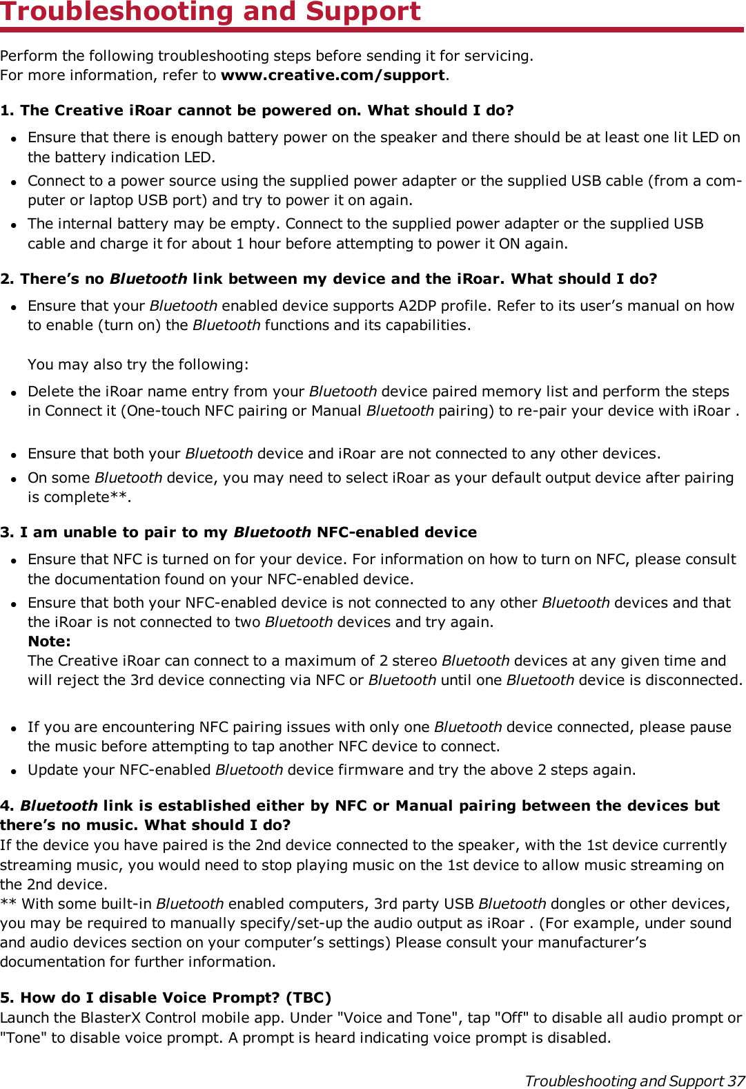 Troubleshooting and SupportPerform the following troubleshooting steps before sending it for servicing.For more information, refer to www.creative.com/support.1. The Creative iRoar cannot be powered on. What should I do?lEnsure that there is enough battery power on the speaker and there should be at least one lit LED onthe battery indication LED.lConnect to a power source using the supplied power adapter or the supplied USB cable (from a com-puter or laptop USB port) and try to power it on again.lThe internal battery may be empty. Connect to the supplied power adapter or the supplied USBcable and charge it for about 1 hour before attempting to power it ON again.2. There’s no Bluetooth link between my device and the iRoar. What should I do?lEnsure that your Bluetooth enabled device supports A2DP profile. Refer to its user’s manual on howto enable (turn on) the Bluetooth functions and its capabilities.You may also try the following:lDelete the iRoar name entry from your Bluetooth device paired memory list and perform the stepsin Connect it (One-touch NFC pairing or Manual Bluetooth pairing) to re-pair your device with iRoar .lEnsure that both your Bluetooth device and iRoar are not connected to any other devices.lOn some Bluetooth device, you may need to select iRoar as your default output device after pairingis complete**.3. I am unable to pair to my Bluetooth NFC-enabled devicelEnsure that NFC is turned on for your device. For information on how to turn on NFC, please consultthe documentation found on your NFC-enabled device.lEnsure that both your NFC-enabled device is not connected to any other Bluetooth devices and thatthe iRoar is not connected to two Bluetooth devices and try again.Note:The Creative iRoar can connect to a maximum of 2 stereo Bluetooth devices at any given time andwill reject the 3rd device connecting via NFC or Bluetooth until one Bluetooth device is disconnected.lIf you are encountering NFC pairing issues with only one Bluetooth device connected, please pausethe music before attempting to tap another NFC device to connect.lUpdate your NFC-enabled Bluetooth device firmware and try the above 2 steps again.4. Bluetooth link is established either by NFC or Manual pairing between the devices butthere’s no music. What should I do?If the device you have paired is the 2nd device connected to the speaker, with the 1st device currentlystreaming music, you would need to stop playing music on the 1st device to allow music streaming onthe 2nd device.** With some built-in Bluetooth enabled computers, 3rd party USB Bluetooth dongles or other devices,you may be required to manually specify/set-up the audio output as iRoar . (For example, under soundand audio devices section on your computer’s settings) Please consult your manufacturer’sdocumentation for further information.5. How do I disable Voice Prompt? (TBC)Launch the BlasterXControl mobile app. Under &quot;Voice and Tone&quot;,tap &quot;Off&quot; to disable all audio prompt or&quot;Tone&quot;to disable voice prompt. A prompt is heard indicating voice prompt is disabled.Troubleshooting and Support 37