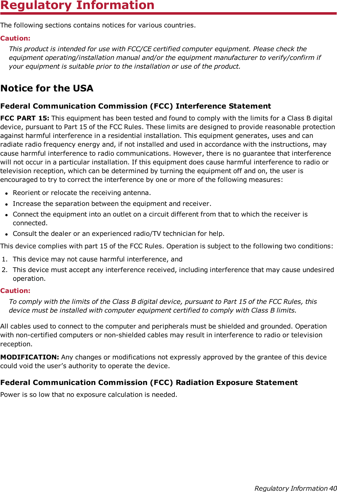 Regulatory InformationThe following sections contains notices for various countries.Caution:This product is intended for use with FCC/CE certified computer equipment. Please check theequipment operating/installation manual and/or the equipment manufacturer to verify/confirm ifyour equipment is suitable prior to the installation or use of the product.Notice for the USAFederal Communication Commission (FCC) Interference StatementFCC PART 15: This equipment has been tested and found to comply with the limits for a Class B digitaldevice, pursuant to Part 15 of the FCC Rules. These limits are designed to provide reasonable protectionagainst harmful interference in a residential installation. This equipment generates, uses and canradiate radio frequency energy and, if not installed and used in accordance with the instructions, maycause harmful interference to radio communications. However, there is no guarantee that interferencewill not occur in a particular installation. If this equipment does cause harmful interference to radio ortelevision reception, which can be determined by turning the equipment off and on, the user isencouraged to try to correct the interference by one or more of the following measures:lReorient or relocate the receiving antenna.lIncrease the separation between the equipment and receiver.lConnect the equipment into an outlet on a circuit different from that to which the receiver isconnected.lConsult the dealer or an experienced radio/TV technician for help.This device complies with part 15 of the FCC Rules. Operation is subject to the following two conditions:1. This device may not cause harmful interference, and2. This device must accept any interference received, including interference that may cause undesiredoperation.Caution:To comply with the limits of the Class B digital device, pursuant to Part 15 of the FCC Rules, thisdevice must be installed with computer equipment certified to comply with Class B limits.All cables used to connect to the computer and peripherals must be shielded and grounded. Operationwith non-certified computers or non-shielded cables may result in interference to radio or televisionreception.MODIFICATION: Any changes or modifications not expressly approved by the grantee of this devicecould void the user’s authority to operate the device.Federal Communication Commission (FCC) Radiation Exposure StatementPower is so low that no exposure calculation is needed.Regulatory Information 40