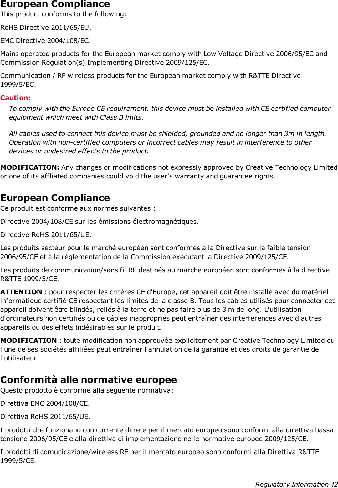 European ComplianceThis product conforms to the following:RoHS Directive 2011/65/EU.EMC Directive 2004/108/EC.Mains operated products for the European market comply with Low Voltage Directive 2006/95/EC andCommission Regulation(s) Implementing Directive 2009/125/EC.Communication / RF wireless products for the European market comply with R&amp;TTE Directive1999/5/EC.Caution:To comply with the Europe CE requirement, this device must be installed with CE certified computerequipment which meet with Class B lmits.All cables used to connect this device must be shielded, grounded and no longer than 3m in length.Operation with non-certified computers or incorrect cables may result in interference to otherdevices or undesired effects to the product.MODIFICATION: Any changes or modifications not expressly approved by Creative Technology Limitedor one of its affliated companies could void the user&apos;s warranty and guarantee rights.European ComplianceCe produit est conforme aux normes suivantes :Directive 2004/108/CE sur les émissions électromagnétiques.Directive RoHS 2011/65/UE.Les produits secteur pour le marché européen sont conformes à la Directive sur la faible tension2006/95/CE et à la réglementation de la Commission exécutant la Directive 2009/125/CE.Les produits de communication/sans fil RF destinés au marché européen sont conformes à la directiveR&amp;TTE 1999/5/CE.ATTENTION : pour respecter les critères CE d&apos;Europe, cet appareil doit être installé avec du matérielinformatique certifié CE respectant les limites de la classe B. Tous les câbles utilisés pour connecter cetappareil doivent être blindés, reliés à la terre et ne pas faire plus de 3 m de long. L&apos;utilisationd&apos;ordinateurs non certifiés ou de câbles inappropriés peut entraîner des interférences avec d&apos;autresappareils ou des effets indésirables sur le produit.MODIFICATION : toute modification non approuvée explicitement par Creative Technology Limited oul&apos;une de ses sociétés affiliées peut entraîner l&apos;annulation de la garantie et des droits de garantie del&apos;utilisateur.Conformità alle normative europeeQuesto prodotto è conforme alla seguente normativa:Direttiva EMC 2004/108/CE.Direttiva RoHS 2011/65/UE.I prodotti che funzionano con corrente di rete per il mercato europeo sono conformi alla direttiva bassatensione 2006/95/CE e alla direttiva di implementazione nelle normative europee 2009/125/CE.I prodotti di comunicazione/wireless RF per il mercato europeo sono conformi alla Direttiva R&amp;TTE1999/5/CE.Regulatory Information 42