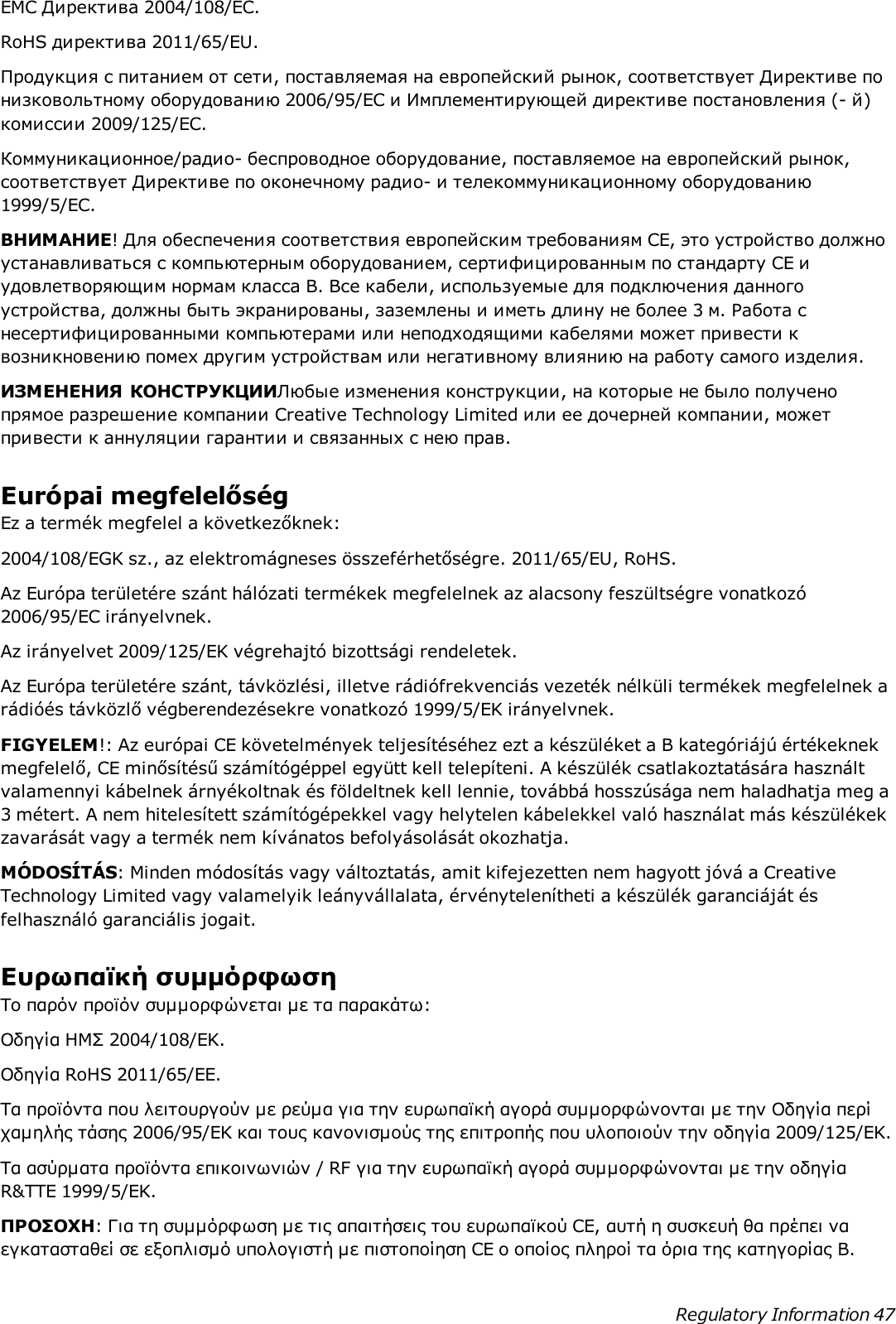 EMC Директива 2004/108/EC.RoHS директива 2011/65/EU.Продукция с питанием от сети, поставляемая на европейский рынок, соответствует Директиве понизковольтному оборудованию 2006/95/EC и Имплементирующей директиве постановления (- й)комиссии 2009/125/EC.Коммуникационное/радио- беспроводное оборудование, поставляемое на европейский рынок,соответствует Директиве по оконечному радио- и телекоммуникационному оборудованию1999/5/EC.ВНИМАНИЕ! Для обеспечения соответствия европейским требованиям CE, это устройство должноустанавливаться с компьютерным оборудованием, сертифицированным по стандарту CE иудовлетворяющим нормам класса B. Все кабели, используемые для подключения данногоустройства, должны быть экранированы, заземлены и иметь длину не более 3 м. Работа снесертифицированными компьютерами или неподходящими кабелями может привести квозникновению помех другим устройствам или негативному влиянию на работу самого изделия.ИЗМЕНЕНИЯ КОНСТРУКЦИИЛюбые изменения конструкции, на которые не было полученопрямое разрешение компании Creative Technology Limited или ее дочерней компании, можетпривести к аннуляции гарантии и связанных с нею прав.Európai megfelelőségEz a termék megfelel a következőknek:2004/108/EGK sz., az elektromágneses összeférhetőségre. 2011/65/EU, RoHS.Az Európa területére szánt hálózati termékek megfelelnek az alacsony feszültségre vonatkozó2006/95/EC irányelvnek.Az irányelvet 2009/125/EK végrehajtó bizottsági rendeletek.Az Európa területére szánt, távközlési, illetve rádiófrekvenciás vezeték nélküli termékek megfelelnek arádióés távközlő végberendezésekre vonatkozó 1999/5/EK irányelvnek.FIGYELEM!: Az európai CE követelmények teljesítéséhez ezt a készüléket a B kategóriájú értékeknekmegfelelő, CE minősítésű számítógéppel együtt kell telepíteni. A készülék csatlakoztatására használtvalamennyi kábelnek árnyékoltnak és földeltnek kell lennie, továbbá hosszúsága nem haladhatja meg a3 métert. A nem hitelesített számítógépekkel vagy helytelen kábelekkel való használat más készülékekzavarását vagy a termék nem kívánatos befolyásolását okozhatja.MÓDOSÍTÁS: Minden módosítás vagy változtatás, amit kifejezetten nem hagyott jóvá a CreativeTechnology Limited vagy valamelyik leányvállalata, érvénytelenítheti a készülék garanciáját ésfelhasználó garanciális jogait.Ευρωπαϊκή συμμόρφωσηΤο παρόν προϊόν συμμορφώνεται με τα παρακάτω:Οδηγία ΗΜΣ 2004/108/EΚ.Οδηγία RoHS 2011/65/EE.Τα προϊόντα που λειτουργούν με ρεύμα για την ευρωπαϊκή αγορά συμμορφώνονται με την Οδηγία περίχαμηλής τάσης 2006/95/EΚ και τους κανονισμούς της επιτροπής που υλοποιούν την οδηγία 2009/125/EK.Τα ασύρματα προϊόντα επικοινωνιών / RF για την ευρωπαϊκή αγορά συμμορφώνονται με την οδηγίαR&amp;TTE 1999/5/EK.ΠΡΟΣΟΧΗ: Για τη συμμόρφωση με τις απαιτήσεις του ευρωπαϊκού CE, αυτή η συσκευή θα πρέπει ναεγκατασταθεί σε εξοπλισμό υπολογιστή με πιστοποίηση CE ο οποίος πληροί τα όρια της κατηγορίας Β.Regulatory Information 47