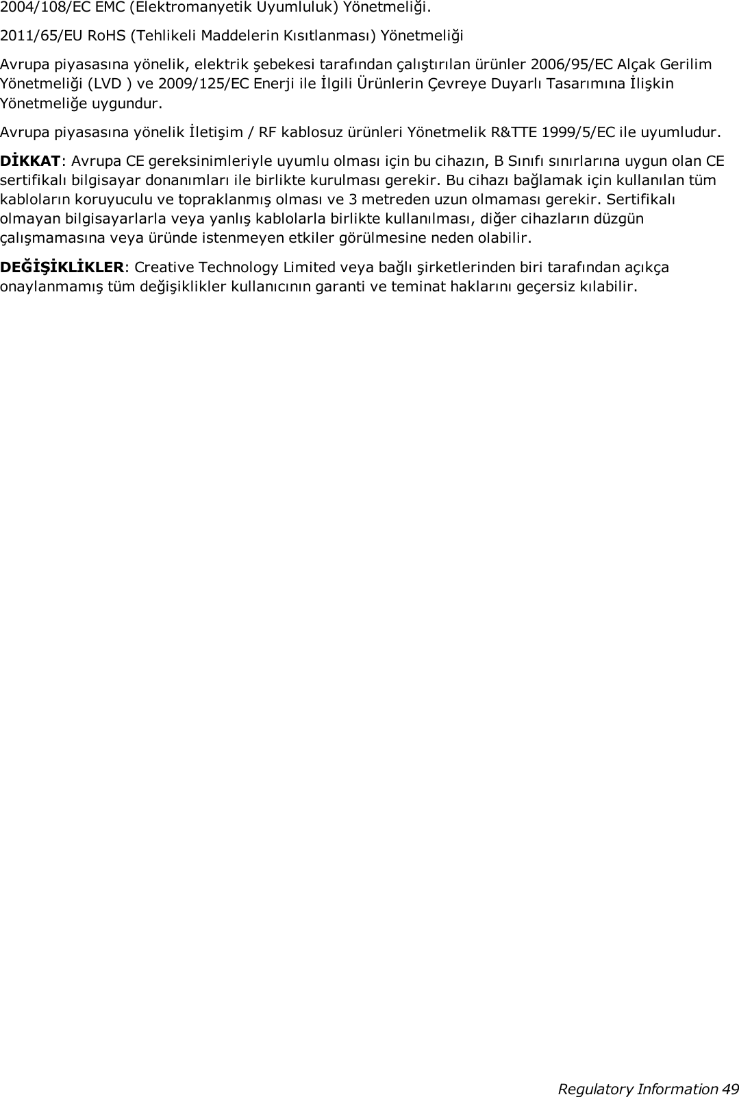 2004/108/EC EMC (Elektromanyetik Uyumluluk) Yönetmeliği.2011/65/EU RoHS (Tehlikeli Maddelerin Kısıtlanması) YönetmeliğiAvrupa piyasasına yönelik, elektrik şebekesi tarafından çalıştırılan ürünler 2006/95/EC Alçak GerilimYönetmeliği (LVD ) ve 2009/125/EC Enerji ile İlgili Ürünlerin Çevreye Duyarlı Tasarımına İlişkinYönetmeliğe uygundur.Avrupa piyasasına yönelik İletişim / RF kablosuz ürünleri Yönetmelik R&amp;TTE 1999/5/EC ile uyumludur.DİKKAT: Avrupa CE gereksinimleriyle uyumlu olması için bu cihazın, B Sınıfı sınırlarına uygun olan CEsertifikalı bilgisayar donanımları ile birlikte kurulması gerekir. Bu cihazı bağlamak için kullanılan tümkabloların koruyuculu ve topraklanmış olması ve 3 metreden uzun olmaması gerekir. Sertifikalıolmayan bilgisayarlarla veya yanlış kablolarla birlikte kullanılması, diğer cihazların düzgünçalışmamasına veya üründe istenmeyen etkiler görülmesine neden olabilir.DEĞİŞİKLİKLER: Creative Technology Limited veya bağlı şirketlerinden biri tarafından açıkçaonaylanmamış tüm değişiklikler kullanıcının garanti ve teminat haklarını geçersiz kılabilir.Regulatory Information 49