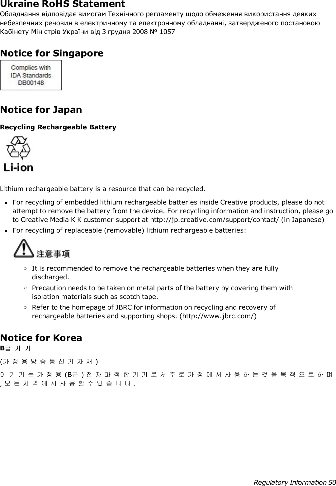 Ukraine RoHS StatementОбладнання відповідає вимогам Технічного регламенту щодо обмеження використання деякихнебезпечних речовин в електричному та електронному обладнанні, затвердженого постановоюКабінету Міністрів України від 3 грудня 2008 № 1057Notice for SingaporeNotice for JapanRecycling Rechargeable BatteryLithium rechargeable battery is a resource that can be recycled.lFor recycling of embedded lithium rechargeable batteries inside Creative products, please do notattempt to remove the battery from the device. For recycling information and instruction, please goto Creative Media K K customer support at http://jp.creative.com/support/contact/ (in Japanese)lFor recycling of replaceable (removable) lithium rechargeable batteries:oIt is recommended to remove the rechargeable batteries when they are fullydischarged.oPrecaution needs to be taken on metal parts of the battery by covering them withisolation materials such as scotch tape.oRefer to the homepage of JBRC for information on recycling and recovery ofrechargeable batteries and supporting shops. (http://www.jbrc.com/)Notice for KoreaB급기기(가정용방송통신기자재)이기기는가정용(B급)전자파적합기기로서주로가정에서사용하는것을목적으로하며,모든지역에서사용할수있습니다.Regulatory Information 50