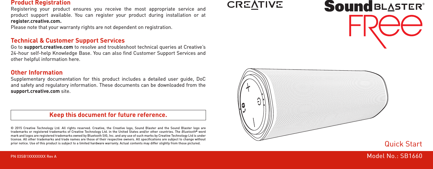 © 2015 Creative Technology Ltd. All rights reserved. Creative, the Creative logo, Sound Blaster and the Sound Blaster logo are trademarks or registered trademarks of Creative Technology Ltd. in the United States and/or other countries. The Bluetooth® word mark and logos are registered trademarks owned by Bluetooth SIG, Inc. and any use of such marks by Creative Technology Ltd is under license. All other trademarks and trade names are those of their respective owners. All specifications are subject to change without prior notice. Use of this product is subject to a limited hardware warranty. Actual contents may differ slightly from those pictured.PN 03SB1XXXXXXXX Rev AProduct Registration Registering your product ensures you receive the most appropriate service and product support available. You can register your product during installation or at  register.creative.com.Please note that your warranty rights are not dependent on registration.Technical &amp; Customer Support Services  Go to support.creative.com to resolve and troubleshoot technical queries at Creative’s 24-hour self-help Knowledge Base. You can also ﬁnd Customer Support Services and other helpful information here.Other Information  Supplementary documentation for this product includes a detailed user guide, DoC and safety and regulatory information. These documents can be downloaded from the support.creative.com site.Keep this document for future reference.Quick StartModel No.: SB1660