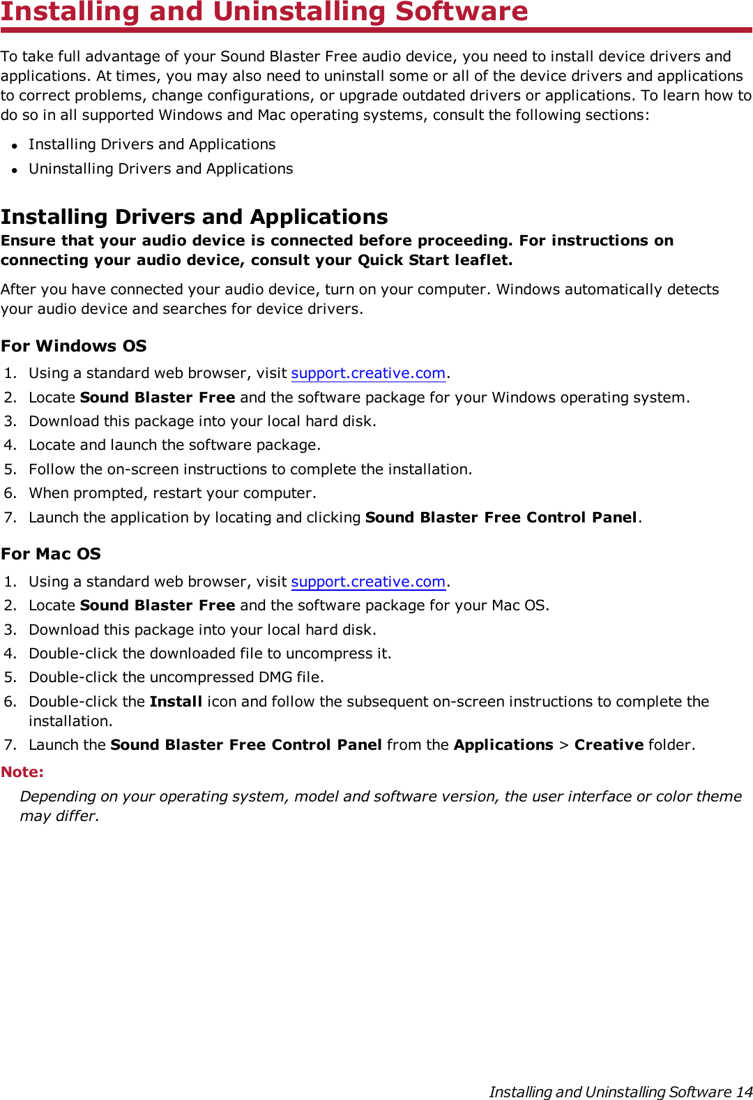 Installing and Uninstalling SoftwareTo take full advantage of your Sound Blaster Free audio device, you need to install device drivers andapplications. At times, you may also need to uninstall some or all of the device drivers and applicationsto correct problems, change configurations, or upgrade outdated drivers or applications. To learn how todo so in all supported Windows and Mac operating systems, consult the following sections:lInstalling Drivers and ApplicationslUninstalling Drivers and ApplicationsInstalling Drivers and ApplicationsEnsure that your audio device is connected before proceeding. For instructions onconnecting your audio device, consult your Quick Start leaflet.After you have connected your audio device, turn on your computer. Windows automatically detectsyour audio device and searches for device drivers.For Windows OS1. Using a standard web browser, visit support.creative.com.2. Locate Sound Blaster Free and the software package for your Windows operating system.3. Download this package into your local hard disk.4. Locate and launch the software package.5. Follow the on-screen instructions to complete the installation.6. When prompted, restart your computer.7. Launch the application by locating and clicking Sound Blaster Free Control Panel.For Mac OS1. Using a standard web browser, visit support.creative.com.2. Locate Sound Blaster Free and the software package for your Mac OS.3. Download this package into your local hard disk.4. Double-click the downloaded file to uncompress it.5. Double-click the uncompressed DMG file.6. Double-click the Install icon and follow the subsequent on-screen instructions to complete theinstallation.7. Launch the Sound Blaster Free Control Panel from the Applications &gt;Creative folder.Note:Depending on your operating system, model and software version, the user interface or color thememay differ.Installing and Uninstalling Software 14