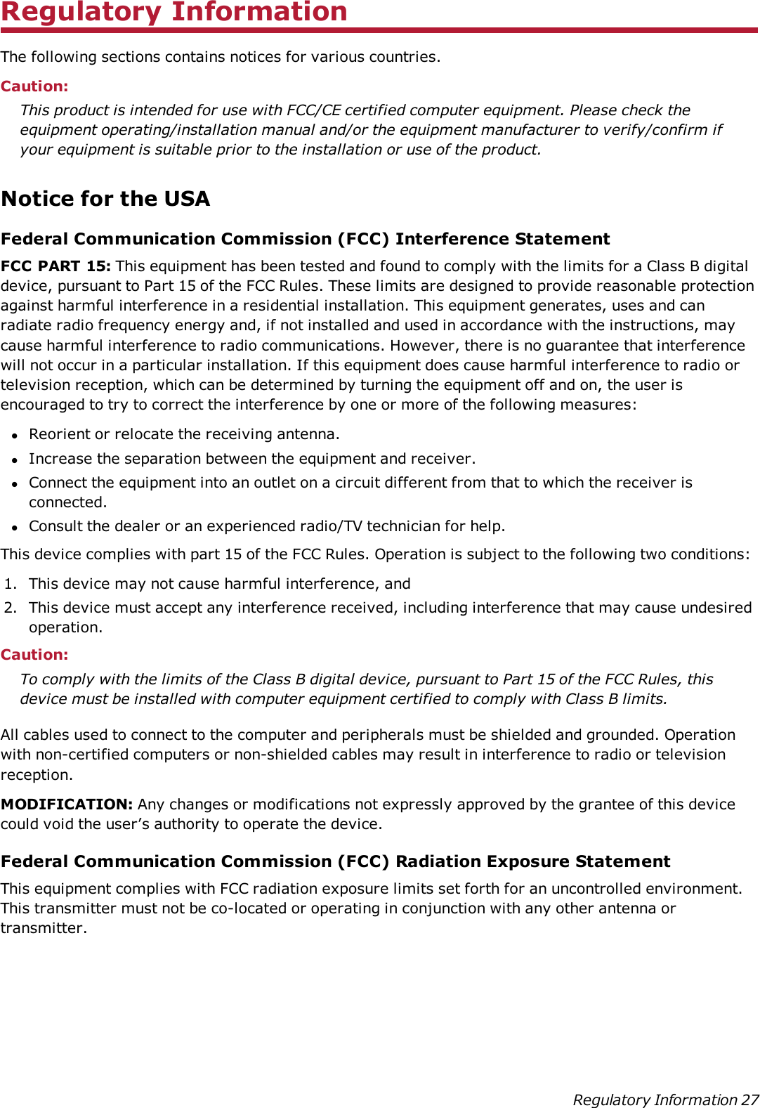 Regulatory InformationThe following sections contains notices for various countries.Caution:This product is intended for use with FCC/CE certified computer equipment. Please check theequipment operating/installation manual and/or the equipment manufacturer to verify/confirm ifyour equipment is suitable prior to the installation or use of the product.Notice for the USAFederal Communication Commission (FCC) Interference StatementFCC PART 15: This equipment has been tested and found to comply with the limits for a Class B digitaldevice, pursuant to Part 15 of the FCC Rules. These limits are designed to provide reasonable protectionagainst harmful interference in a residential installation. This equipment generates, uses and canradiate radio frequency energy and, if not installed and used in accordance with the instructions, maycause harmful interference to radio communications. However, there is no guarantee that interferencewill not occur in a particular installation. If this equipment does cause harmful interference to radio ortelevision reception, which can be determined by turning the equipment off and on, the user isencouraged to try to correct the interference by one or more of the following measures:lReorient or relocate the receiving antenna.lIncrease the separation between the equipment and receiver.lConnect the equipment into an outlet on a circuit different from that to which the receiver isconnected.lConsult the dealer or an experienced radio/TV technician for help.This device complies with part 15 of the FCC Rules. Operation is subject to the following two conditions:1. This device may not cause harmful interference, and2. This device must accept any interference received, including interference that may cause undesiredoperation.Caution:To comply with the limits of the Class B digital device, pursuant to Part 15 of the FCC Rules, thisdevice must be installed with computer equipment certified to comply with Class B limits.All cables used to connect to the computer and peripherals must be shielded and grounded. Operationwith non-certified computers or non-shielded cables may result in interference to radio or televisionreception.MODIFICATION: Any changes or modifications not expressly approved by the grantee of this devicecould void the user’s authority to operate the device.Federal Communication Commission (FCC) Radiation Exposure StatementThis equipment complies with FCC radiation exposure limits set forth for an uncontrolled environment.This transmitter must not be co-located or operating in conjunction with any other antenna ortransmitter.Regulatory Information 27