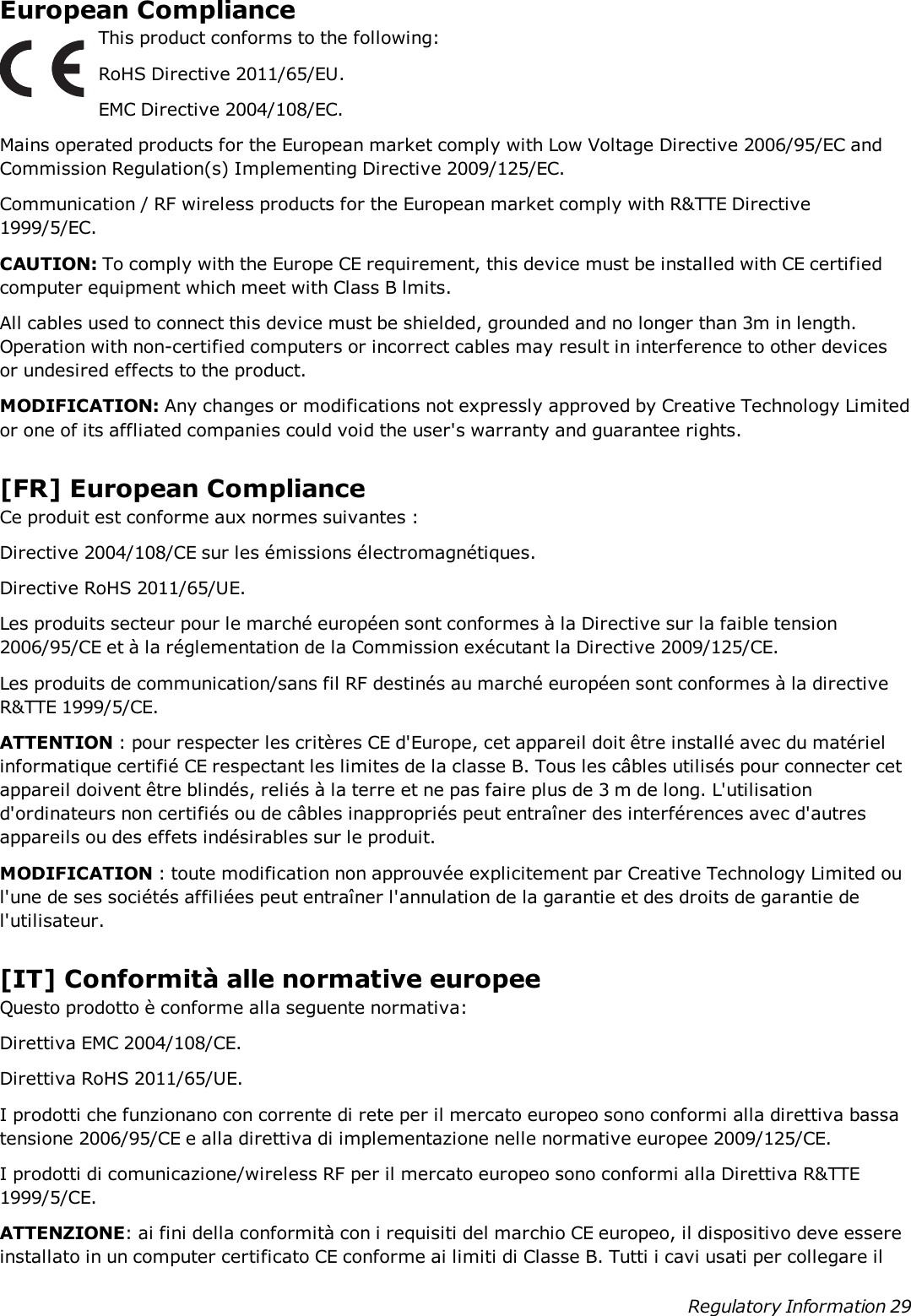 European ComplianceThis product conforms to the following:RoHS Directive 2011/65/EU.EMC Directive 2004/108/EC.Mains operated products for the European market comply with Low Voltage Directive 2006/95/EC andCommission Regulation(s) Implementing Directive 2009/125/EC.Communication / RF wireless products for the European market comply with R&amp;TTE Directive1999/5/EC.CAUTION: To comply with the Europe CE requirement, this device must be installed with CE certifiedcomputer equipment which meet with Class B lmits.All cables used to connect this device must be shielded, grounded and no longer than 3m in length.Operation with non-certified computers or incorrect cables may result in interference to other devicesor undesired effects to the product.MODIFICATION: Any changes or modifications not expressly approved by Creative Technology Limitedor one of its affliated companies could void the user&apos;s warranty and guarantee rights.[FR] European ComplianceCe produit est conforme aux normes suivantes :Directive 2004/108/CE sur les émissions électromagnétiques.Directive RoHS 2011/65/UE.Les produits secteur pour le marché européen sont conformes à la Directive sur la faible tension2006/95/CE et à la réglementation de la Commission exécutant la Directive 2009/125/CE.Les produits de communication/sans fil RF destinés au marché européen sont conformes à la directiveR&amp;TTE 1999/5/CE.ATTENTION : pour respecter les critères CE d&apos;Europe, cet appareil doit être installé avec du matérielinformatique certifié CE respectant les limites de la classe B. Tous les câbles utilisés pour connecter cetappareil doivent être blindés, reliés à la terre et ne pas faire plus de 3 m de long. L&apos;utilisationd&apos;ordinateurs non certifiés ou de câbles inappropriés peut entraîner des interférences avec d&apos;autresappareils ou des effets indésirables sur le produit.MODIFICATION : toute modification non approuvée explicitement par Creative Technology Limited oul&apos;une de ses sociétés affiliées peut entraîner l&apos;annulation de la garantie et des droits de garantie del&apos;utilisateur.[IT] Conformità alle normative europeeQuesto prodotto è conforme alla seguente normativa:Direttiva EMC 2004/108/CE.Direttiva RoHS 2011/65/UE.I prodotti che funzionano con corrente di rete per il mercato europeo sono conformi alla direttiva bassatensione 2006/95/CE e alla direttiva di implementazione nelle normative europee 2009/125/CE.I prodotti di comunicazione/wireless RF per il mercato europeo sono conformi alla Direttiva R&amp;TTE1999/5/CE.ATTENZIONE: ai fini della conformità con i requisiti del marchio CE europeo, il dispositivo deve essereinstallato in un computer certificato CE conforme ai limiti di Classe B. Tutti i cavi usati per collegare ilRegulatory Information 29