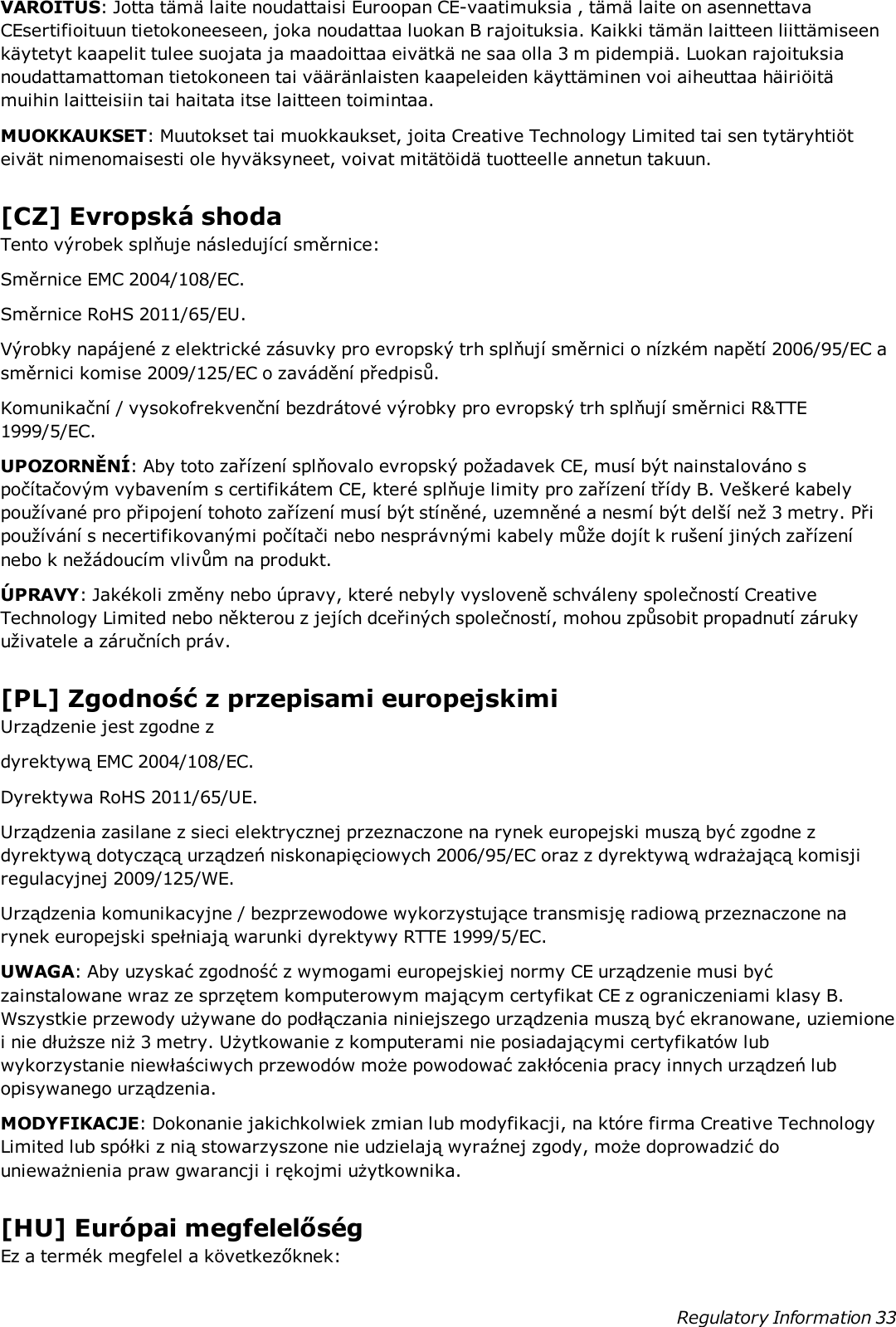 VAROITUS: Jotta tämä laite noudattaisi Euroopan CE-vaatimuksia , tämä laite on asennettavaCEsertifioituun tietokoneeseen, joka noudattaa luokan B rajoituksia. Kaikki tämän laitteen liittämiseenkäytetyt kaapelit tulee suojata ja maadoittaa eivätkä ne saa olla 3 m pidempiä. Luokan rajoituksianoudattamattoman tietokoneen tai vääränlaisten kaapeleiden käyttäminen voi aiheuttaa häiriöitämuihin laitteisiin tai haitata itse laitteen toimintaa.MUOKKAUKSET: Muutokset tai muokkaukset, joita Creative Technology Limited tai sen tytäryhtiöteivät nimenomaisesti ole hyväksyneet, voivat mitätöidä tuotteelle annetun takuun.[CZ] Evropská shodaTento výrobek splňuje následující směrnice:Směrnice EMC 2004/108/EC.Směrnice RoHS 2011/65/EU.Výrobky napájené z elektrické zásuvky pro evropský trh splňují směrnici o nízkém napětí 2006/95/EC asměrnici komise 2009/125/EC o zavádění předpisů.Komunikační / vysokofrekvenční bezdrátové výrobky pro evropský trh splňují směrnici R&amp;TTE1999/5/EC.UPOZORNĚNÍ: Aby toto zařízení splňovalo evropský požadavek CE, musí být nainstalováno spočítačovým vybavením s certifikátem CE, které splňuje limity pro zařízení třídy B. Veškeré kabelypoužívané pro připojení tohoto zařízení musí být stíněné, uzemněné a nesmí být delší než 3 metry. Připoužívání s necertifikovanými počítači nebo nesprávnými kabely může dojít k rušení jiných zařízenínebo k nežádoucím vlivům na produkt.ÚPRAVY: Jakékoli změny nebo úpravy, které nebyly vysloveně schváleny společností CreativeTechnology Limited nebo některou z jejích dceřiných společností, mohou způsobit propadnutí zárukyuživatele a záručních práv.[PL] Zgodność z przepisami europejskimiUrządzenie jest zgodne zdyrektywą EMC 2004/108/EC.Dyrektywa RoHS 2011/65/UE.Urządzenia zasilane z sieci elektrycznej przeznaczone na rynek europejski muszą być zgodne zdyrektywą dotyczącą urządzeń niskonapięciowych 2006/95/EC oraz z dyrektywą wdrażającą komisjiregulacyjnej 2009/125/WE.Urządzenia komunikacyjne / bezprzewodowe wykorzystujące transmisję radiową przeznaczone narynek europejski spełniają warunki dyrektywy RTTE 1999/5/EC.UWAGA: Aby uzyskać zgodność z wymogami europejskiej normy CE urządzenie musi byćzainstalowane wraz ze sprzętem komputerowym mającym certyfikat CE z ograniczeniami klasy B.Wszystkie przewody używane do podłączania niniejszego urządzenia muszą być ekranowane, uziemionei nie dłuższe niż 3 metry. Użytkowanie z komputerami nie posiadającymi certyfikatów lubwykorzystanie niewłaściwych przewodów może powodować zakłócenia pracy innych urządzeń lubopisywanego urządzenia.MODYFIKACJE: Dokonanie jakichkolwiek zmian lub modyfikacji, na które firma Creative TechnologyLimited lub spółki z nią stowarzyszone nie udzielają wyraźnej zgody, może doprowadzić dounieważnienia praw gwarancji i rękojmi użytkownika.[HU] Európai megfelelőségEz a termék megfelel a következőknek:Regulatory Information 33